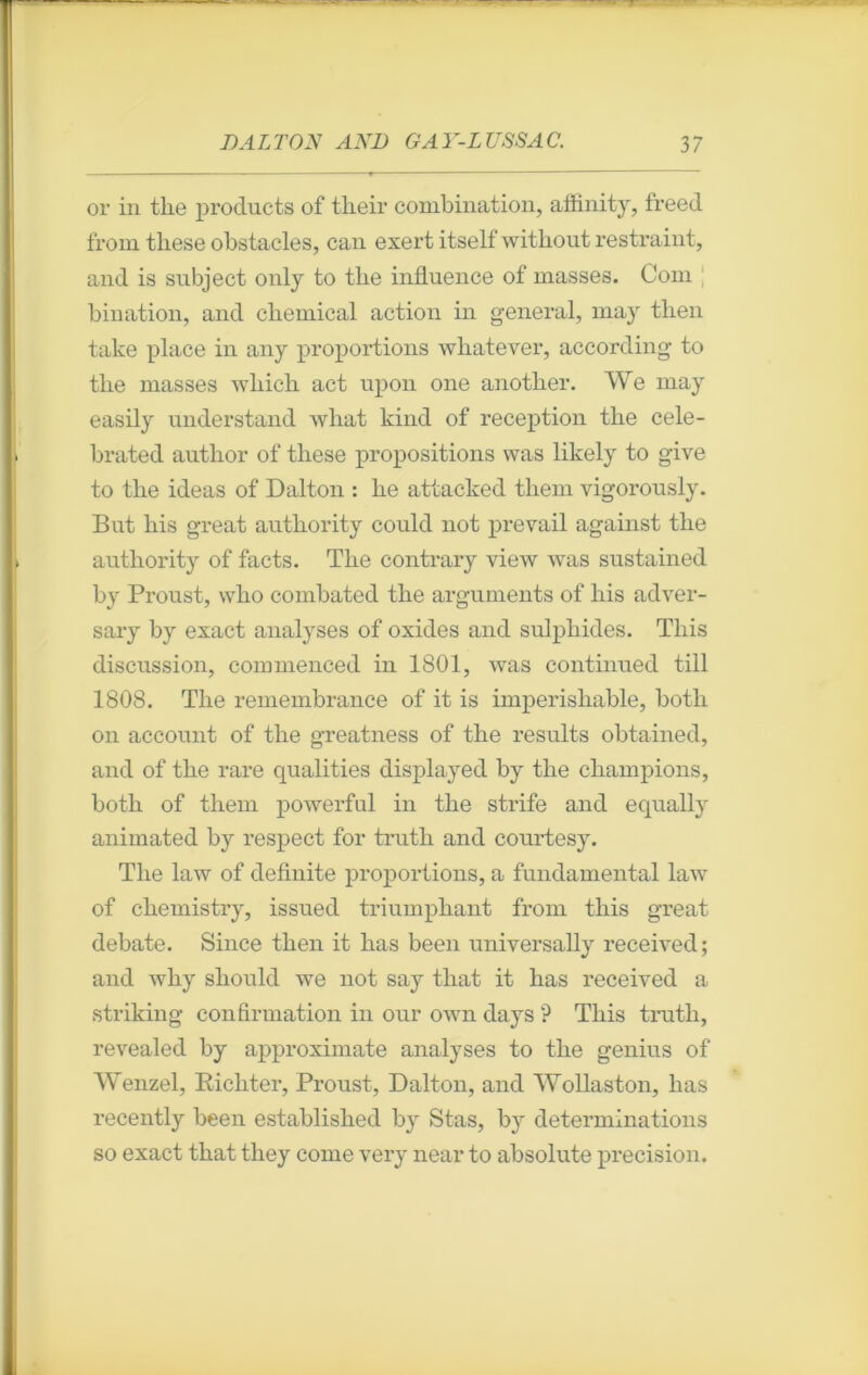 or in the prodncts of tlieir combination, affinity, freed from tliese obstacles, can exert itself without restraint, and is snbject only to tlie influence of masses. Com bination, and cliemical action in general, may tlien take place in any proportions whatever, according to tlie masses wliich act upon one anotber. We may easily understand what kind of réception the cele- brated author of tliese propositions was likely to give to the ideas of Dalton : he attacked them vigorously. But liis great autliority could not prevail against the authority of facts. The contrary view was sustained by Proust, who combated the arguments of liis adver- sary by exact analyses of oxides and sulphides. This discussion, commenced in 1801, was continued till 1808. The remembrance of it is imperishable, botli on account of the greatness of the results obtained, and of the rare qualities displayed by the champions, both of them powerful in the strife and equally animated by respect for truth and courtesy. The law of definite proportions, a fundamental law of chemistry, issued triumphant from this great debate. Silice tlien it bas been universally received; and why should we not say tliat it has received a striking confirmation in our own days ? This truth, revealed by approximate analyses to the genius of Wenzel, Eichter, Proust, Dalton, and Wollaston, has recently been established by Stas, by déterminations so exact that tliey corne very near to absolute précision.