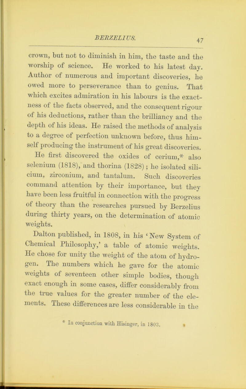 47 crown, but not to diminish in bim, tlie taste and the worsbip of science. He worked to bis latest day. Autbor of numerous and important discoveries, be owed more to perseverance tban to genius. Tlxat wliicb excites admiration in bis labours is tbe exact- ness of tbe facts observed, and the conséquent rig'our °f bis déductions, ratber tban tbe brilliancy and tbe depth of bis ideas. He raised tbe methods of analysis to a degree ot perfection unknown before, tbus him- self producing tbe instrument of bis great discoveries. He first discovered tbe oxides of cérium,* also sélénium (1818), and thorina (1828) ; be isolated sili- cium, zirconium, and tantalum. Such discoveries command attention by their importance, but tbey bave been less fruitful in connection with tbe progress of tbeory tban tbe researcbes pursued by Berzelius during tbirty years, on tbe détermination of atomic weigbts. Dalton publisbed, in 1808, in bis ‘New System of Chemical Pliilosopliy, a table of atomic weigbts. He chose for unity tbe weiglit of tbe atom of liydro- gen. Tbe numbers wbicb be gave for tbe atomic weigbts of seventeen other simple bodies, tbougb exact enough in some cases, differ considerably from the true values for tbe greater number of the élé- ments. Tbese différences are less considérable in tbe * In conjmiction with Hisinger, in 1803.