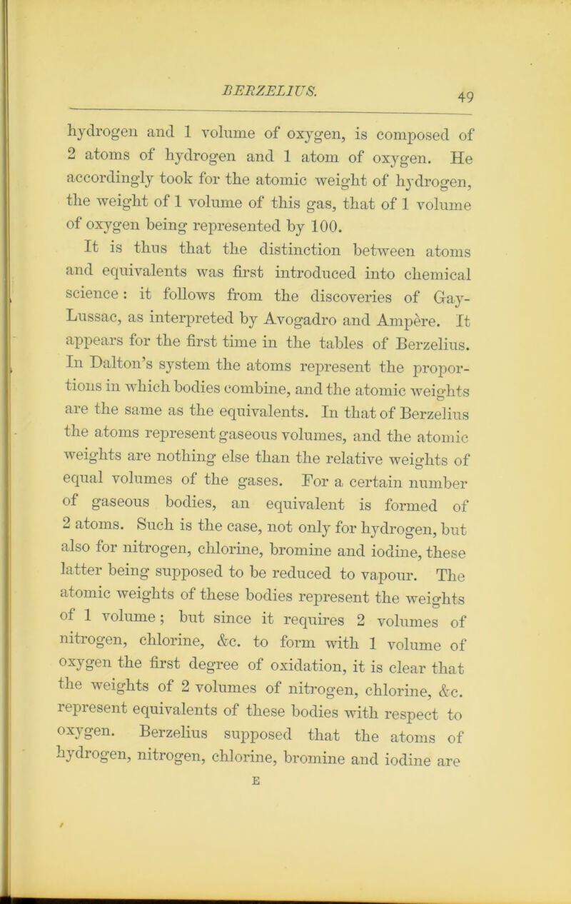 49 hydrogen and 1 volume of oxygen, is composed of 2 atoms of hydrogen and 1 atom of oxygen. He accordingly took for the atomic weight of hydrogen. the weight of 1 volume of this gas, that of 1 volume of oxygen being represented by 100. It is thus that tlie distinction between atoms and équivalents was first introduced into Chemical science : it follows from the discoveries of Gay- Lussac, as interpreted by Avogadro and Ampère. It appears for the first time in the tables of Berzelius. In Dalton s System the atoms represent the propor- tions in which bodies combine, and the atomic weights are the same as the équivalents. In that of Berzelius the atoms represent gaseous volumes, and the atomic weights are nothing else than the relative weiehts of equal volumes of the gases. For a certain number of gaseous bodies, an équivalent is formed of 2 atoms. Such is the case, not only for hydrogen, but also for nitrogen, chlorine, bromine and iodine, these latter being supposed to be reduced to vapour. The atomic weights of these bodies represent the weights of 1 volume ; but since it requires 2 volumes of nitrogen, chlorine, &c. to form with 1 volume of oxygen the first degree of oxidation, it is clear that the weights of 2 volumes of nitrogen, chlorine, &c. represent équivalents of these bodies with respect to oxygen. Berzelius supposed that the atoms of hydrogen, nitrogen, chlorine, bromine and iodine are E /