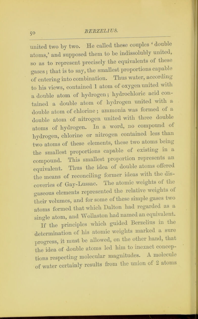 5° united two by two. He called tbese couples ‘ double atoms,’ and supposed thein to be indissolubly united, so as to represent precisely tbe équivalents of tkese gases ; tbat is to say, tbe smallest proportions capable of entering into combination. Tlius water, according to bis views, contained 1 atom of oxygen united witli a double atom of bydrogen ; liydrocbloric acid con- tained a double atom of bydrogen united witb a double atom of clilorine ; ammonia was formed of a double atom of nitrogen united witb tliree double atoms of bydrogen. In a word, no compound of bydrogen, cblorine or nitrogen contained less tban two atoms of tbese éléments, tliese two atoms being tbe smallest proportions capable of existing m a compound. Tbis smallest proportion represents an équivalent. Tlius tbe idea of double atoms offered tbe means of reconciling former ideas witb tbe dis- coveries of Gay-Lussac. Tbe atomic weigbts of tbe gaseous éléments represented tbe relative weigbts o± tlieir volumes, and for sonie of tbese simple gases two atoms formed tbat wliicb Dalton liad regarded as a single atom, and Wollaston bad named an équivalent. If tbe principles wliicb guided Berzelius in tbe détermination of bis atomic weigbts marked a sure progress, it must be allowed, on tbe otber band, tbat the idea of double atoms led bim to inexact concep- tions respecting molecular magnitudes. A molécule of water certainly results from tire union of 2 atoms