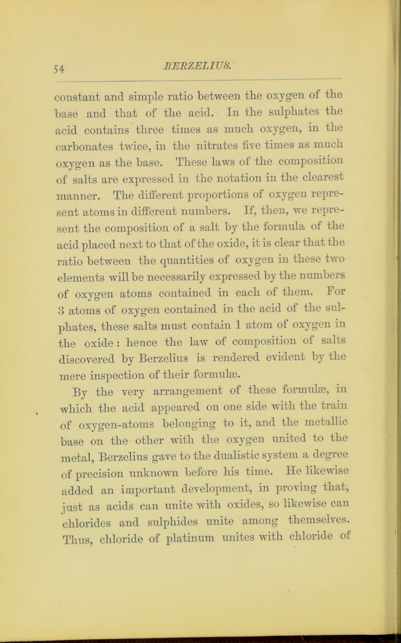 constant and simple ratio between tlie oxygen of the base and tliat of the acid. In tlie snlphates tlie acid contains tliree times as much oxygen, in the carbonates twice, in tbe nitrates five times as rnueh oxygen as tlie base. Tliese laws of the composition of salts are expressed in tlie notation in tlie clearest manner. The different proportions of oxygen repre- sent atoms in different numbers. If, then, we repre- sent the composition of a sait by the formula of the acid placed next to that of the oxide, it is clear tliat the ratio between the qnantities of oxygen in these two éléments will be necessarily expressed by the numbers of oxygen atoms contained in eacli of tliem. For 3 atoms of oxygen contained in the acid of the sul- phates, these salts must contain 1 atom of oxygen in the oxide : lience the law of composition of salts discovered by Berzelius is rendered évident by the mere inspection of their formulæ. By the very arrangement of these formulæ, in which the acid appeared on one side with the train of oxygen-atoms belonging to it, and the metallic base on the other with the oxygen united to tlie métal, Berzelius gave to the dualistic System a degree of précision unknown before liis time. He likewise added an important development, in provin g that, ^ust as acids can unité with oxides, so likewise can chlorides and sulphides unité among themselves. Tlms, cliloride of platinum unités with chloride of