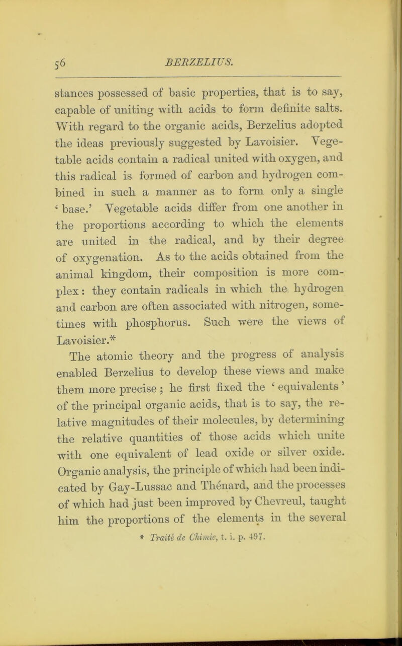 stances possessed of basic properties, that is to say, capable of uniting witli acids to form definite salts. With regard to tbe organic acids, Berzelius adopted tbe ideas previously suggested by Lavoisier. Vege- table acids contain a radical united witli oxygen, and tbis radical is formed of carbon and hydrogen com- bined in sncli a manner as to form only a single ‘ base.’ Yegetable acids differ from one anotber in the proportions according to wbicb tlie éléments are united in tbe radical, and by tbeir degree of oxygénation. As to tbe acids obtained from tbe animal kingdom, tbeir composition is more com- plex : tbey contain radicals in wbicb tbe liydrogen and carbon are often associated witb nitrogen, some- times witb pbospborus. Sucli were tbe views of Lavoisier.* Tbe atomic tlieory and tbe progress of analysis enabled Berzelius to develop tbese views and make tbem more précisé ; lie first fixed tbe 11 équivalents of tbe principal organic acids, tliat is to say, tlie re- lative magnitudes of tbeir molécules, by determining tbe relative quantifies of tbose acids wbicb unité witb one équivalent of lead oxide or silver oxide. Organic analysis, tbe principle of wbicb bad been indi- cated by Gay-Lussac and Tbenard, and tbe processes of wbicb bad just been improved by Cbevreul, taugbt bim tbe proportions of tbe éléments in tbe several * Traité de Chimie, t. i. p. 497.