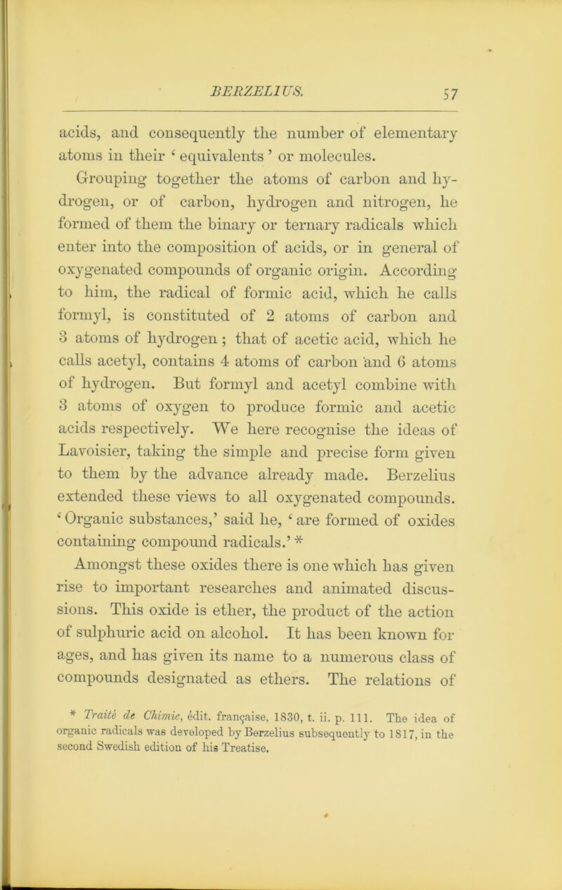 acids, and consequently tlie number of elementary atoms in tlieir ‘ équivalents ’ or molécules. Grouping togetber tbe atoms of carbon and hy- drogen, or of carbon, hydrogen and nitrogen, lie formed of them tbe binary or ternary radicals whicb enter into tbe composition of acids, or in general of oxygenated compounds of organic origin. According to him, tbe radical of formic acid, wliicli lie calls formyl, is constituted of 2 atoms of carbon and 3 atoms of bydrogen ; tliat of acetic acid, whicli lie calls acetyl, contains 4 atoms of carbon and 6 atoms of bydrogen. But formyl and acetyl combine witli 3 atoms of oxygen to produce formic and acetic acids respectively. We here recognise tbe ideas of Lavoisier, taking tbe simple and précisé form given to them by tbe advance already made. Berzelius extended tbese views to ail oxygenated compounds. ‘ Organic substances,’ said lie, ‘ are formed of oxides containing compound radicals.’ * Amongst tbese oxides tbere is one wliich bas given rise to important researclies and animated discus- sions. This oxide is etlier, tbe product of tbe action of sulphuric acid on alcobol. It bas been known for âges, and bas given its name to a numerous class of compounds designated as ethers. Tbe relations of * Traité de Chimie, édit, française, 1830, t. ii. p. 111. The idea of organic radicals was devoloped by Berzelius subsequently to 1817, in tke second Swedish édition of his Treatise.