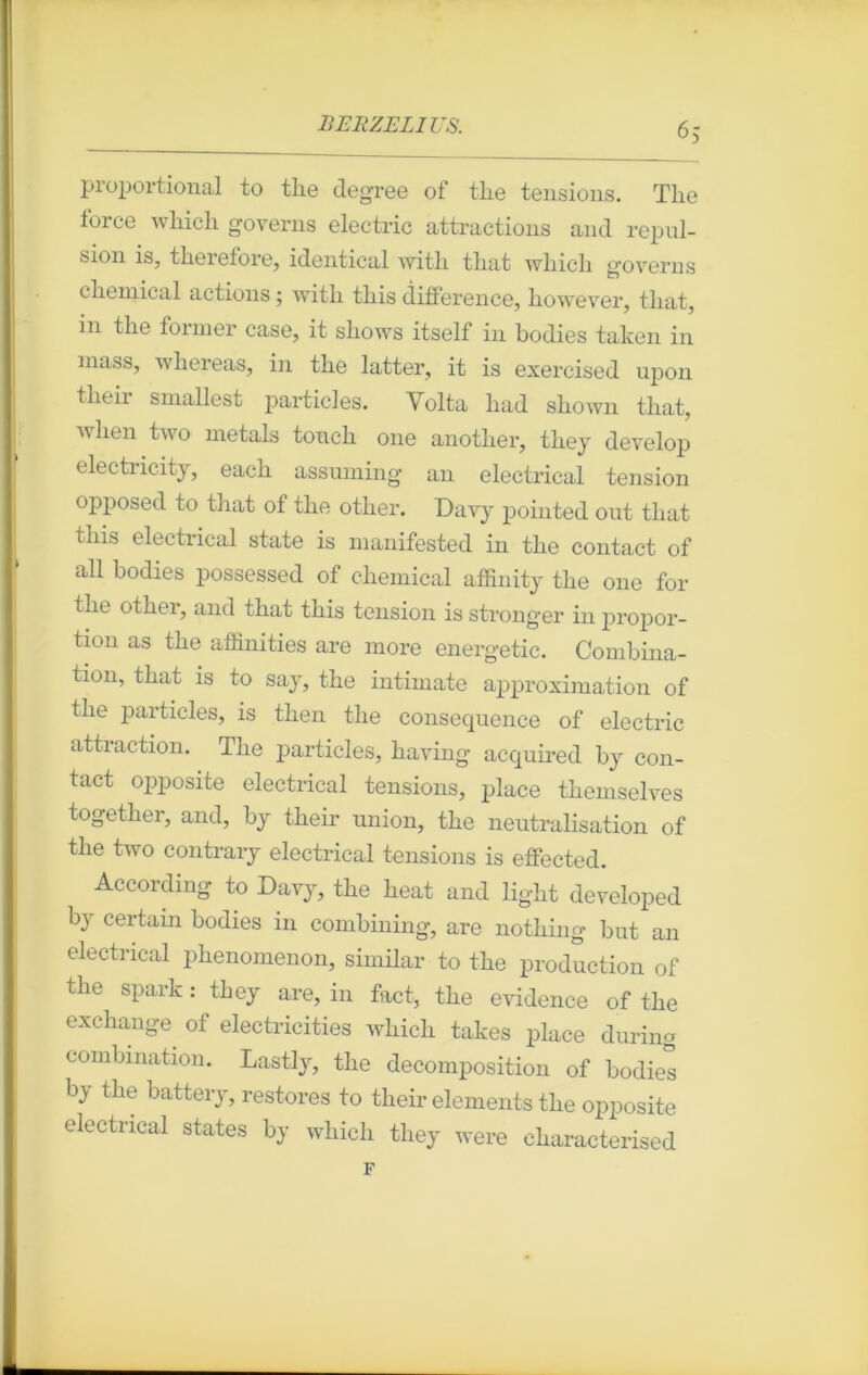 6; pioportional to tlie degree of the tensions. Tlie force which governs electric attractions and repul- sion is, therefore, identical witli tliat wliicli governs cliemical actions ; with tliis différence, however, tliat, in tlie former case, it sliows itself in bodies taken in mass, wliereas, in the latter, it is exercised upon tlieii smallest particles. Volta liad shown tliat, lien two metals toucli one anotlier, they develop electricity, eacb assuming an electrical tension opposée! to that of tlie otlier. Davy pointed out tliat tliis electrical state is manifested in tlie contact of ail bodies possessed of cliemical affinity tlie one for tlie otlier, and that this tension is stronger in propor- tion as the affinities are more energetic. Combina- tion, that is to say, the intimate approximation of the particles, is then the conséquence of electric attraction. The particles, having acquired by con- tact opposite electrical tensions, place themselves together, and, by their union, the neutralisation of the two contrary electrical tensions is effected. According to Davy, the beat and light developed by certain bodies in combining, are nothing but an electrical phenomenon, similar to the production of the spark : they are, in fact, the evidence of the exchange. of electricities which takes place during combination. Lastly, the décomposition of bodies by tlie battery, restores to their éléments the opposite electrical states by which they were cliaracterised F