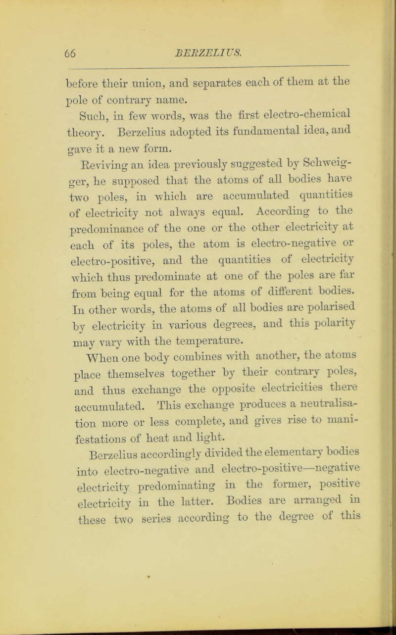 before tlieir union, and séparâtes eacli of tliein at tlie pôle of contrary naine. Sucli, in few words, was tlie first electro-chemical tlieory. Berzelius adopted its fundamental idea, and grave it a new form. Beviving an idea previously suggested by Scbweig- ger, lie supposed tliat tlie atoms of ail bodies bave two pôles, in wbicb are accumulated qnantities of electricity not always equal. According to tbe prédominance of tbe one or tbe otber electricity at eacli of its pôles, tbe atoni is electro-negative or electro-positive, and tbe quantities of electricity wbich tbus predominate at one of tbe pôles are far from being equal for tbe atoms of different bodies. In otber words, tbe atoms of ail bodies are polarised by electricity in various degrees, and tliis polarity may vary witli tbe température. Wlien one body combines witli anotber, tbe atoms place tliemselves togetlier by tbe b contrary pôles, and tlius excbange tbe opposite electricities tliere accumulated. Tliis excbange produces a neutralisa- tion more or less complété, and gives rise to mani- festations of beat and liglit. Berzelius accordingly divided tbe elementary bodies into electro-negative and electro-positive—négative electricity predominating in tlie former, positive electricity in tbe latter. Bodies are arranged in tbese two sériés according to tbe degree of tins ■>