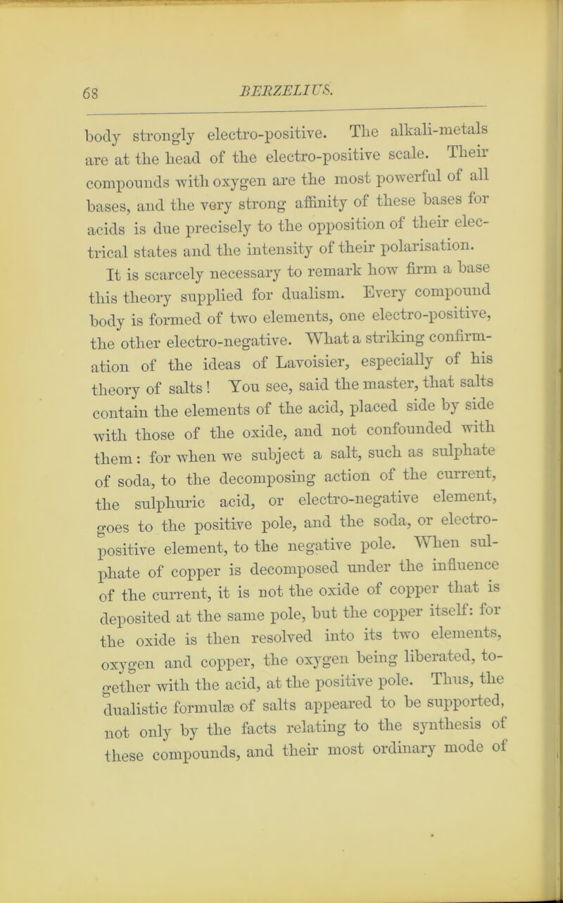 body strongly electro-positive. Tlie alkali-metals are at the head of tbe electro-positive scale. Tlieir compounds with oxygen are the raost powerful of ail bases, and the very strong affinity of these bases for acids is due precisely to tlie opposition of their elec- trical states and the intensity of their polarisation. It is scarcely necessary to remark how firm a base this tlieory supplied for dualism. Every compound body is formed of two éléments, one electro-positive, the otlier electro-negative. Whata striking confinn- ation of the ideas of Lavoisier, especially of his tlieory of salts ! You see, said the master, that salts contain the éléments of the acid, placed side by side with those of the oxide, and not confounded with them : for when we snbject a sait, such as sulphate of soda, to tlie decomposing action of the current, the snlphuric acid, or electro-negative element, goes to the positive pôle, and the soda, or electro- positive element, to the négative pôle. When sul- phate of copper is decomposed under the influence of the current, it is not the oxide of copper that is deposited at the sanie pôle, but the copper itself: for the oxide is then resolved into its two éléments, oxygen and copper, the oxygen being liberated, to- gether with tlie acid, at the positive pôle. Tlius, tlie dualistic formulæ of salts appeared to be supported, not only by the facts relating to the synthesis of these compounds, and their most ordinary mode of