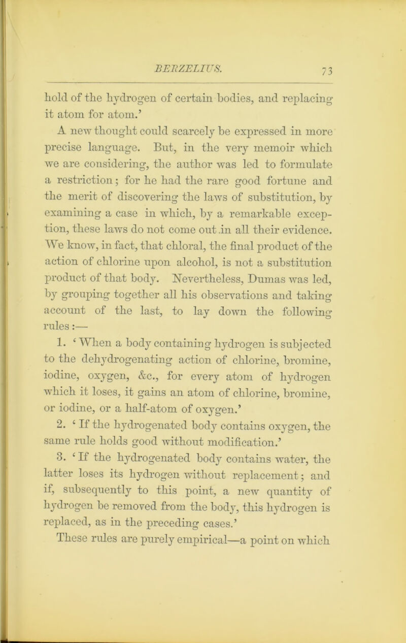 hold of the hydrogen of certain bodies, and replacing it atom for atom.’ A new tbought could scarcely be expressed in more précisé language. But, in the very memoir wliich we are considering, the author was led to formulate a restriction ; for lie had the rare good fortune and the merit of discovering the laws of substitution, by examining a case in which, by a remarkable excep- tion, these laws do not corne ont .in ail their evidence. We know, in fact, that chloral, the final product of the action of chlorine upon alcohol, is not a substitution product of that body. Nevertheless, Dumas was led, by grouping together ail his observations and taking account of the last, to lay down the following rules:— 1. 4 When a body containing hydrogen is subjected to the dehydrogenating action of chlorine, bromine, iodine, oxygen, &c., for every atom of hydrogen which it loses, it gains an atom of chlorine, bromine, or iodine, or a half-atom of oxygen.’ 2. ‘ If the hydrogenated body contains oxygen, the same raie liolds good without modification.’ 3. ‘If the hydrogenated body contains water, the latter loses its hydrogen without replacement ; and if, subsequently to this point, a new quantity of hydrogen be removed from the body, this hydrogen is replaced, as in the preceding cases.’ These rules are purely empirical—a point on which