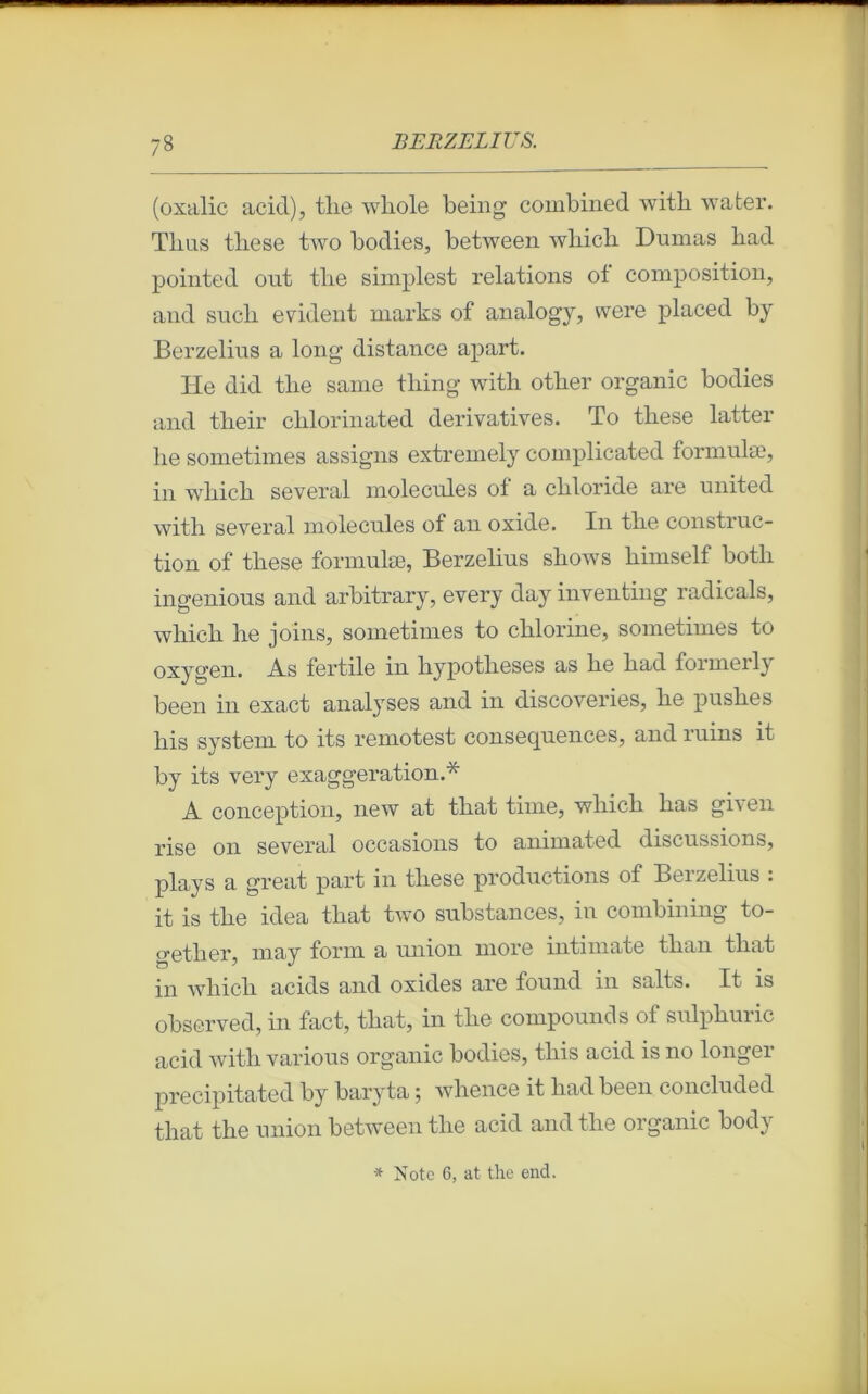 (oxalic acid), tlie whole being combined witb wafcer. Tlms these two bodies, between wliicli Dumas liad pointed out tlie simplest relations ot composition, and sucli évident marks of analogy, were placed by Berzelius a long’ distance apart. He did tlie same tliing with otber organic bodies and their chlorinated dérivatives. To tliese latter lie sometimes assigns extremely complicated formulæ, in whicli several molécules of a cbloride are united with several molécules of an oxide. In tlie construc- tion of tliese formulæ, Berzelius shows himself botli ingenious and arbitrary, every day inventing radicals, whicli he joins, sometimes to chlorine, sometimes to oxygen. As fertile in hypothèses as he had formerly been in exact analyses and in discoveries, he pushes liis System to its remotest conséquences, and ruins it by its very exaggeration.* A conception, new at that time, which has given rise on several occasions to animated discussions, plays a great part in these productions of Berzelius : it is the idea that two substances, in combining to- getlier, may form a union more intimate than that in wliich acids and oxides are found in salts. It is observed, in fact, that, in the compounds of sulphuric acid with various organic bodies, this acid is no longer precipitated by baryta ; whence it had been concluded that the union between the acid and the organic body * Note 6, at the end.