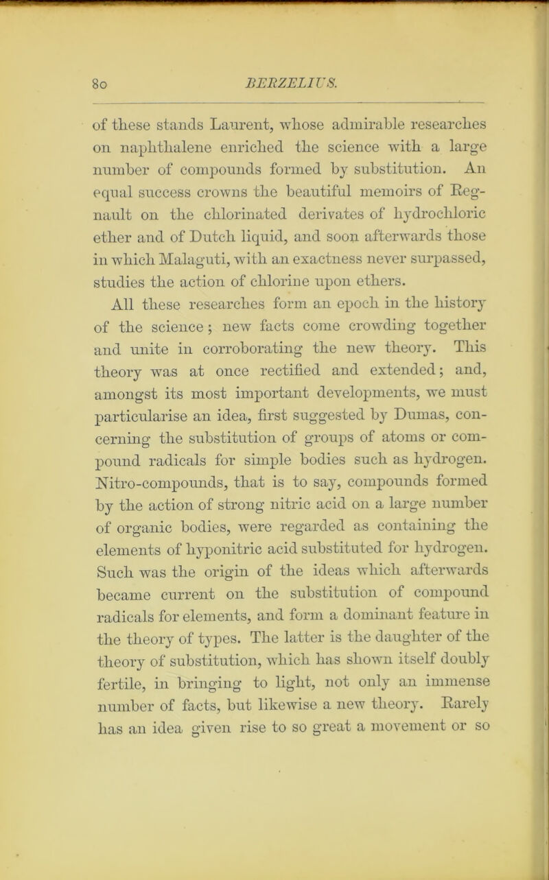 of tliese stands Laurent, wliose admirable researcbes on naplitlialene enricbed tlie science with a large number of compounds formed by substitution. An equal success crowns tlie beautiful memoirs of Rég- nault on tlie clilorinated dérivâtes of bydrocliloric etber and of Dutcli liquid, and soon afterwards tliose in which Malaguti, with an exactness never surpassed, studies the action of chlorine upon etliers. Ail these researcbes form an epoch in tlie history of tlie science ; new facts corne crowding together and unité in corroborating tlie new theory. This theory was at once rectified and extended; and, amongst its most important developments, we must particularise an idea, first suggested by Dumas, con- cerning tlie substitution of groups of atoms or com- pound radicals for simple bodies sucli as hydrogen. Nitro-compounds, that is to say, compounds formed by the action of strong nitric acid on a large number of organic bodies, were regarded as containing the éléments of hyponitric acid substituted for hydrogen. Such was the origin of tlie ideas wliicli afterwards became current on the substitution of compound radicals for éléments, and form a dominant feature in the theory of types. The latter is the daughter of the theory of substitution, wliicli bas shown itself doubly fertile, in bringing to light, not only an immense number of facts, but likewise a new theory. Rarely lias an idea given rise to so great a movement or so