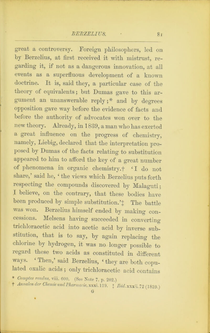 great a controversy. Foreign philosophers, led on by Berzelius, at first received it witli mistrust, re- garding it, if not as a dangerous innovation, at ail events as a superfluous development of a known doctrine. It is, said tliey, a particular case of tlie theory of équivalents; but Dumas gave to this ar- gument an unanswerable reply;* and by degrees opposition gave way before tire evidence of facts and before the authority of advocates won over to tlie new theory. Already, in 1839, a man wlio lias exerted a great influence on tlie progress of cliemistry, namely, Liebig, declared that the interprétation pro- posed by Dumas of the facts relating to substitution appeared to him to aftord the key of a great number of phenomena in organic cliemistry. f £I do not share, said lie, ‘ the views which Berzelius puts forth respecting the compounds discovered by Malaguti; I believe, on the contrary, that these bodies hâve been produced by simple substitution.The battle was won. Berzelius liimself ended by makirm Con- cessions. Melsens having succeeded in converting trichloracetic acid into acetic acid by inverse sub- stitution, that is to say, by again replacing the chlorine by hydrogen, it was no longer possible to î egard these two acids as constituted in different ways. ‘ Then,’ said Berzelius, ‘ they are both copu- lated oxalic acids ; only trichloracetic acid contains * Comptes rendus, viii. 600. (See Note 7, p. 202.) t Annalender Chemieund Pharmacie, xxx\. 119. + ifotf.xxxü. 72 (1839.) G