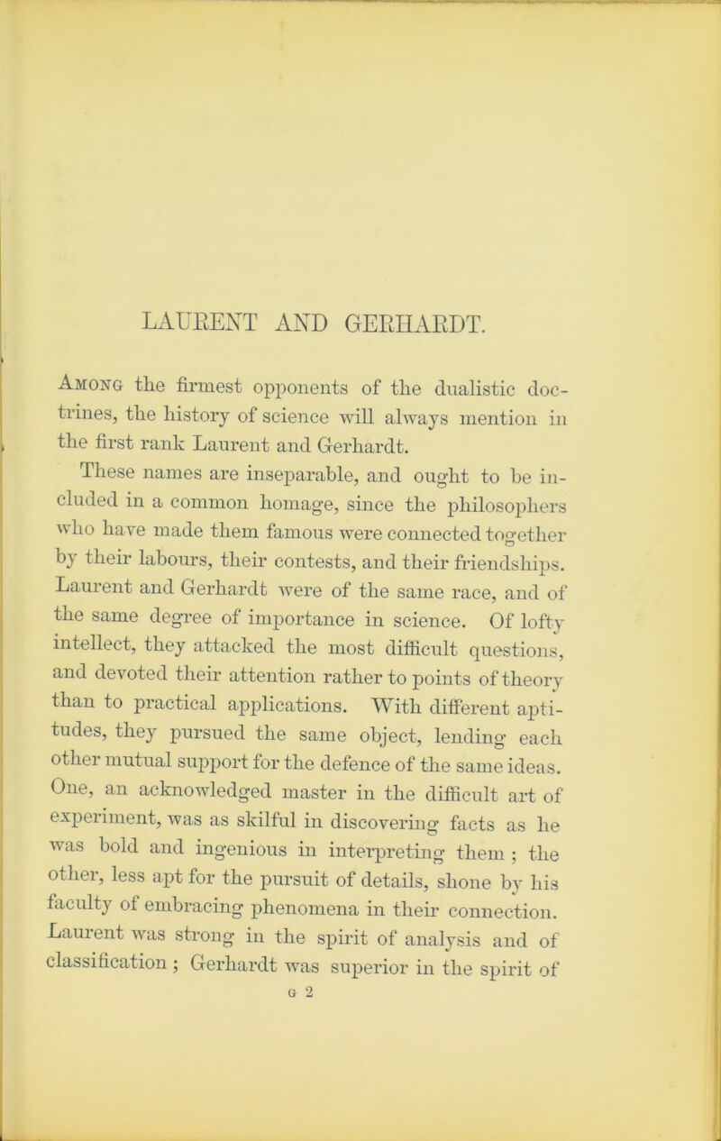 LAURENT AND GEEIIARDT. Among tlie firmest opponents of tlie dualistic doc- trines, the liistorj of science will always mention in the first rank Laurent and Gerliardt. Tliese naines are inséparable, and ought to be in- cluded in a common humage, since the pliilosopliers wlio hâve made tliem fanions were connected toeretlier b} tlieir labours, tlieir contests, and tlieir friendsliips. Laurent and Gerliardt were of the saine race, and of the same degree of importance in science. Of lofty intellect, they attacked the most difficult questions, and devoted tlieir attention rather to points oftheory than to practical applications. With different apti- tudes, they pursued the same object, lending eacli otlier niutual support for the defence of the same ideas. One, an acknowledged master in the difficult art of experiment, was as skilful in discovering facts as lie was bold and ingenious in interpreting them ; the otlier, less apt for the pursuit of details, slione by liis faculty ot embracing phenomena in tlieir connection. Laurent was strong in the spirit of analysis and of classification ; Gerliardt was superior in the spirit of