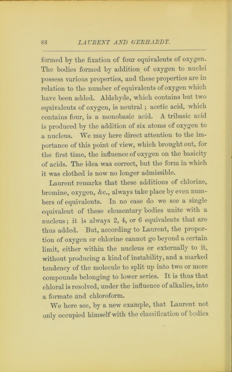 formed by tlie fixation of foin’ équivalents of oxygen. Tlie bodies formed by addition of oxygen to nuclei possess varions properties, and these properties are in relation to the number of équivalents of oxygen winch liave been added. Aldéhyde, wliich contains but two équivalents of oxygen, is neutral ; acetic acid, which contains four, is a monobasic acid. A tribasic acid is produced by the addition of six atoms of oxygen to a nucléus. We may here direct attention to the im- portance of this point of view, which brought out, for the first time, the influence of oxygen on the basicity of acids. The idea was correct, but the form in which it was clothed is now no longer admissible. Laurent remarks that these additions of chlorine, bromine, oxygen, &c., always take place by even num- bers of équivalents. In no case do we see a single équivalent of these elementary bodies unité witli a nucléus ; it is always 2, 4, or 6 équivalents that are thus added. But, according to Laurent, the propor- tion of oxygen or chlorine cannot g*o beyond a certain limit, either within the nucléus or externally to it, witliout producing a kindof instability, and a marked tendency of the molécule to split up into two or more compounds belonging to lower sériés. It is thus that chloral is resolved, under the influence of alkalies, into a formate and cliloroform. We here see, by a new example, that Laurent not only occupied himself with tlie classification of bodies