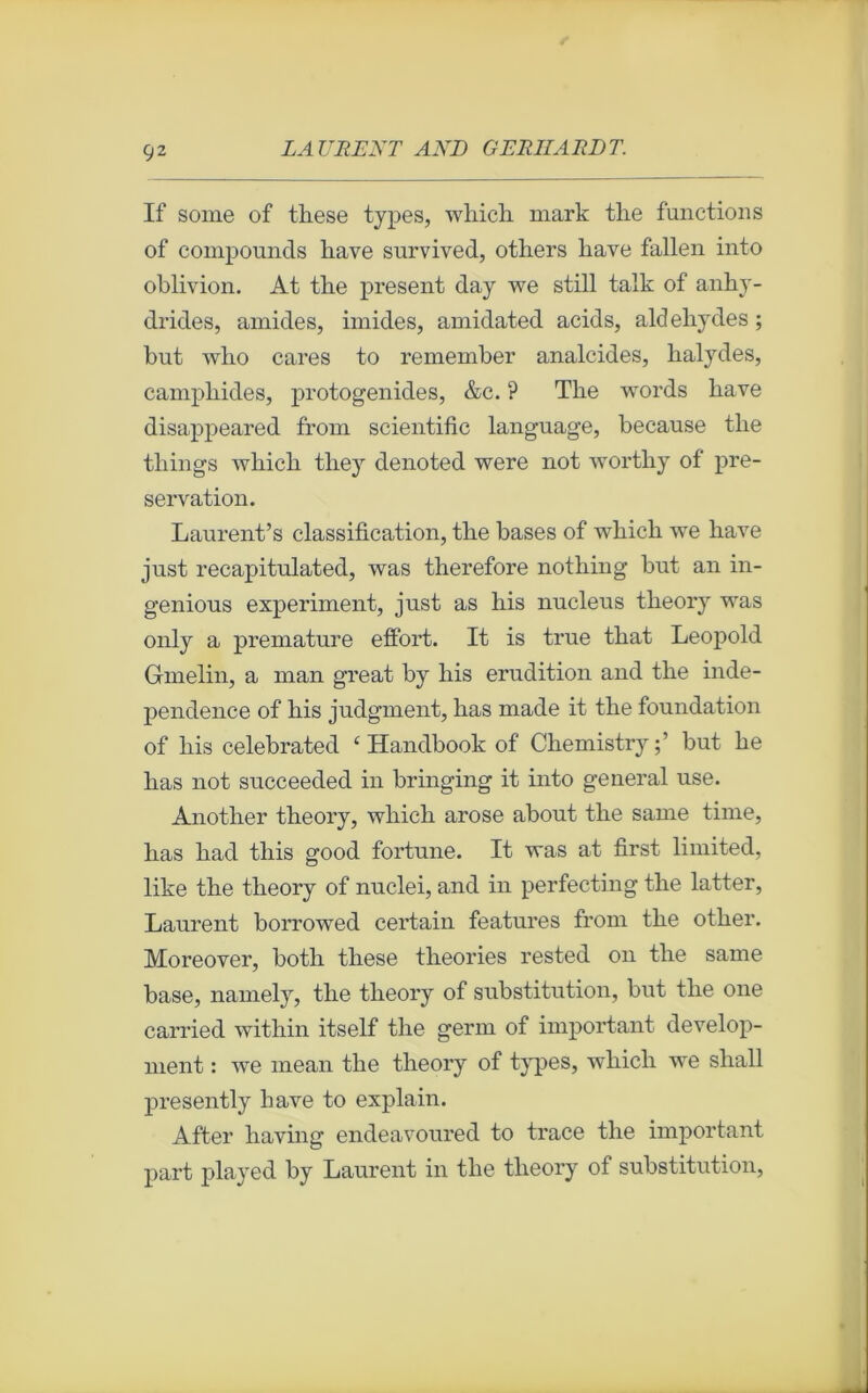 Ç2 If some of these types, which mark the funétions of compounds hâve survived, others hâve fallen into oblivion. At tbe présent day we still talk of anhy- drides, ami des, imides, amidated acids, aldéhydes ; but who cares to remember analcides, halydes, camphides, protogenides, &c. ? The words hâve disappeared from scientific language, because tlie things which they denoted were not wortliy of pré- servation. Laurent’s classification, the bases of which we hâve just recapitnlated, was therefore nothing but an in- genious experiment, just as his nucléus theory was only a prématuré effort. It is true that Léopold Gmelin, a man great by his érudition and the inde- pendence of his judgment, lias made it the foundation of his celebrated ‘ Handbook of Chemistry;’ but he lias not succeeded in bringing it into general use. Another theory, which arose about the sanie time, lias had tliis good fortune. It was at first limited, like the theory of nuclei, and in perfecting the latter, Laurent borrowed certain features from the other. Moreover, both these théories rested on the sanie base, namely, the theory of substitution, but the one carried within itself the germ of important develop- ment : we mean the theory of types, which we shall présently bave to explain. After having endeavoured to trace the important part played by Laurent in the theory of substitution,