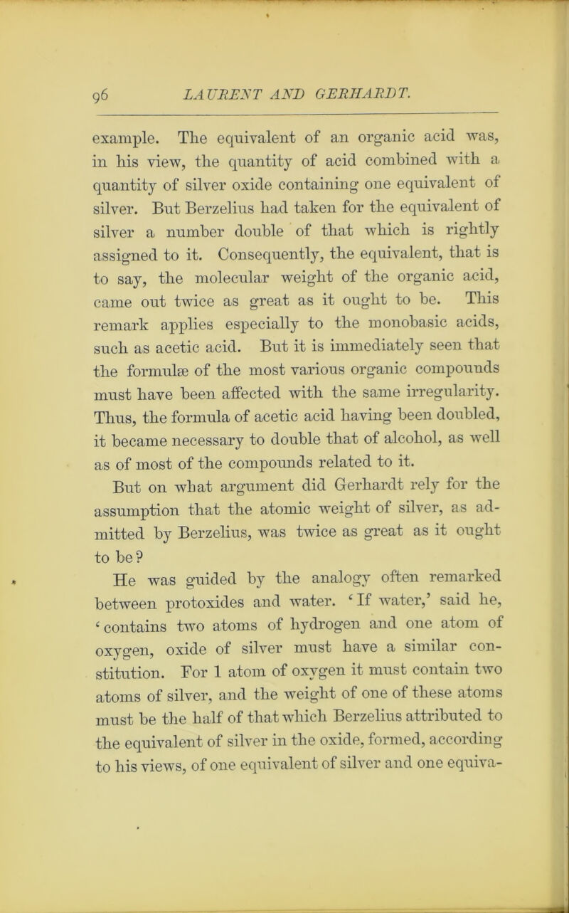 example. The équivalent of an organic acid was, in lais view, the quantity of acid combined with a quantity of silver oxide containing one équivalent of silver. But Berzelius had taken for the équivalent of silver a number double of that wliich is riglitly assigned to it. Consequently, the équivalent, that is to say, the molecular weight of the organic acid, came out twice as great as it ought to be. This remark applies especially to the monobasic acids, such as acetic acid. But it is immediately seen that the formulæ of the most various organic compounds must hâve been affected with the same irregularity. Thus, the formula of acetic acid having been doubled, it became necessary to double that of alcohol, as wrell as of most of the compounds related to it. But on what argument did Gerhardt rely for the assumption that the atomic weight of silver, as ad- mitted by Berzelius, was twice as great as it ought to be? He was guided by the analogy often remarked between protoxides and water. ‘ If water,’ said he, ‘ contains two atoms of hydrogen and one atom of oxygen, oxide of silver must hâve a similar con- stitution. For 1 atom of oxygen it must contain two atoms of silver, and the weight of one of these atoms must be the lialf of that whicli Berzelius attributed to the équivalent of silver in the oxide, formed, according to his views, of one équivalent of silver and one equiva-