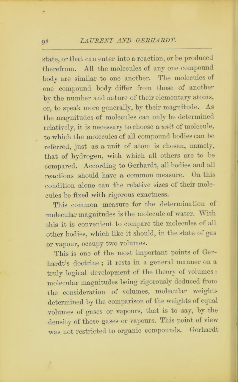 state, or that can enter into a reaction, orbe produced therefrom. Ail the molécules of any one compound body are similar to one another. The molécules of one compound body differ from those of another by the number and nature of their elementary atoms, or, to speak more generally, by their magnitude. As the magnitudes of molécules can only be determined relatively, it is necessary to choose a unit of molécule, to whicli the molécules of ail compound bodies can be referred, just as a unit of atom is chosen, namely, that of hydrogen, with which ail others are to be compared. According to Gerhardt, ail bodies and ail reactions should hâve a common measure. On this condition alone can the relative sizes of their molé- cules be fixed with rigorous exactness. This common measure for the détermination of molecular magnitudes is the molécule of water. With this it is convenient to compare the molécules of ail other bodies, which like it should, in the state of gas or vapour, occupy two volumes. This is one of the most important points of Ger- hardt’s doctrine ; it rests in a general manner on a truly logical development of the tlieory of volumes : molecular magnitudes being rigorously deduced from the considération of volumes, molecular weights determined by the comparison of the weights of equal volumes of gases or vapours, that is to say, by the density of tliese gases or vapours. This point of view was not restricted to organic compounds. Gerhardt
