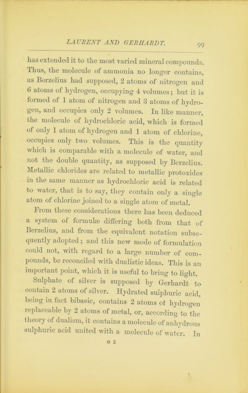 99 lias extended it to tlie most varied minerai compounds. Tlius, tlie molécule of ammonia no longer contains, as Berzelius had supposed, 2 atoms of nitrogen and 6 atoms of hydrogen, occupying 4 volumes ; but it is foimed ot 1 atom of nitrogen and 3 atoms of hydro- gen, and occupies only 2 volumes. In like manner, tlie molécule of kydrochloric acid, whicb is formed of only 1 atom of hydrogen and 1 atom of chlorine, occupies only two volumes. This is tlie quantity which is comparable with a molécule of water, and not tlie double quantity, as supposed by Berzelius. Metallic chloiides are related to metallic protoxides in the same manner as hydrocliloric acid is related to water, tliat is to say, tliey contain onlv a single atom of chlorine joined to a single atom of métal. From these considérations there lias been deduced a System of formulæ differing both from that of Berzelius, and from tlie équivalent notation subse- quently adopted ; and this new mode of formulation could not, with regard to a large number of com- pounds, be reconciled with dualistic ideas. This is an impoitant point, which it is useful to bring to liglit. Sulphate of silver is supposed by Gferhardt to contain 2 atoms of silver. Hydrated sulphuric acid, bemg in fact bibasic, contains 2 atoms of hydrogen replaceable by 2 atoms of métal, or, according to tlie theory of dualism, it contains a molécule of anhydrous sulphuric acid United with a molécule of water. In