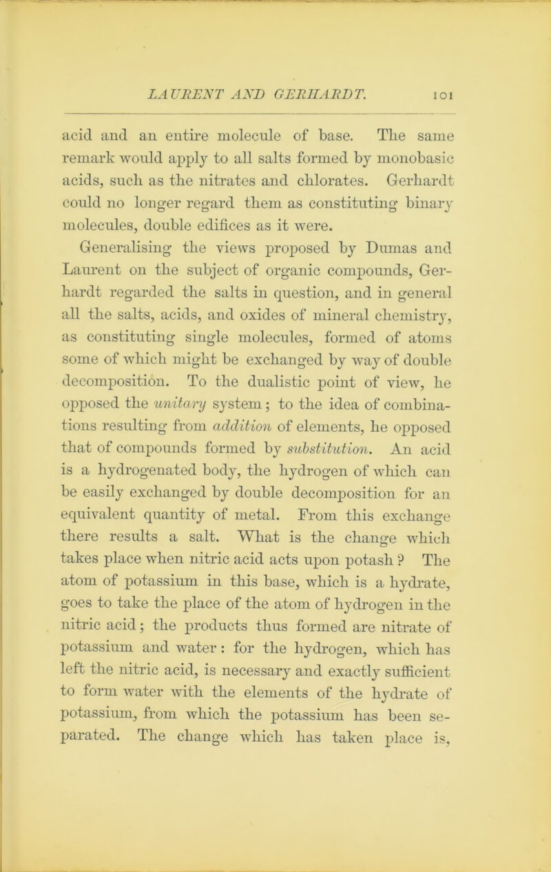 acid and an entire molécule of base. Tlie saine remark would apply to ail salts formed by monobasic acids, sucli as the nitrates and chlorates. Gerhardt coidd no longer regard tliem as constituting binary molécules, double édifices as it were. Generalising the views proposed by Dumas and Laurent on the subject of organic compounds, Ger- hardt regarded the salts in question, and in general ail the salts, acids, and oxides of minerai cliemistry, as constituting single molécules, formed of atoms some of which might be exchanged by way of double décomposition. To the dualistic point of view, lie opposed the unitary System ; to the idea of combina- tions resulting from addition of éléments, lie opposed that of compounds formed by substitution. An acid is a hydrogenated body, the hydrogen of which can be easily exchanged by double décomposition for an équivalent quantity of métal. From this exchange there results a sait. What is the change which takes place wlien nitric acid acts upon potasli ? The atom of potassium in this base, which is a hydrate, goes to take the place of the atom of hydrogen in the nitric acid ; the products thus formed are nitrate of potassium and water : for the hydrogen, which lias left the nitric acid, is necessary and exactly sufficient to form water with the éléments of the hydrate of potassium, from which the potassium has been se- parated. The change which lias taken place is.