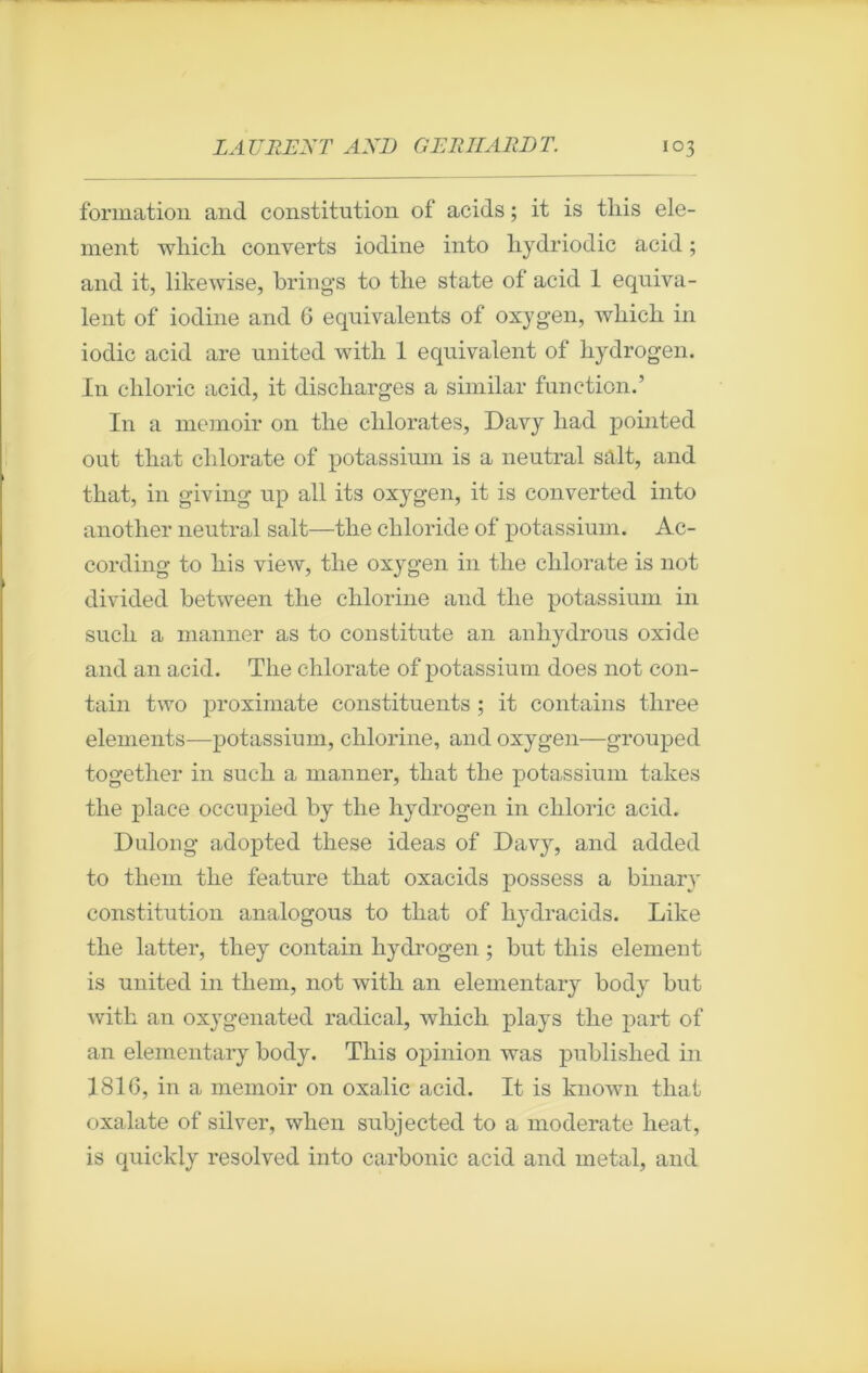 formation and constitution of acids ; it is tliis dé- nient which converts iodine into liydriodic acid ; and it, likewise, brings to the state of acid 1 équiva- lent of iodine and 6 équivalents of oxygen, wliicli in iodic acid are united with 1 équivalent of hydrogen. I11 chloric acid, it discliarges a similar function.’ In a memoir on tlie clilorates, Davy liad pointed out tliat clilorate of potassium is a neutral sait, and that, in giving up ail its oxygen, it is converted into another neutral sait—tlie cbloride of potassium. Ac- cording to liis view, tlie oxygen in the chlorate is not divided between the chlorine and the potassium in sucli a manner as to constitute an anhydrous oxide and an acid. The chlorate of potassium does not con- tain two proximate constituents ; it contains three éléments—potassium, chlorine, and oxygen—grouped together in such a manner, that the potassium tubes the place occupied by the hydrogen in chloric acid. Dulong adopted these ideas of Davy, and added to them the feature that oxacids possess a binary constitution analogous to that of liydracids. Like the latter, they contain hydrogen ; but this element is united in them, not witli an elementary body but with an oxygenated radical, which plays the part of an elementary body. This opinion was published in 1816, in a memoir on oxalic acid. It is known that oxalate of silver, when subjected to a moderate beat, is quickly resolved into carbonic acid and métal, and