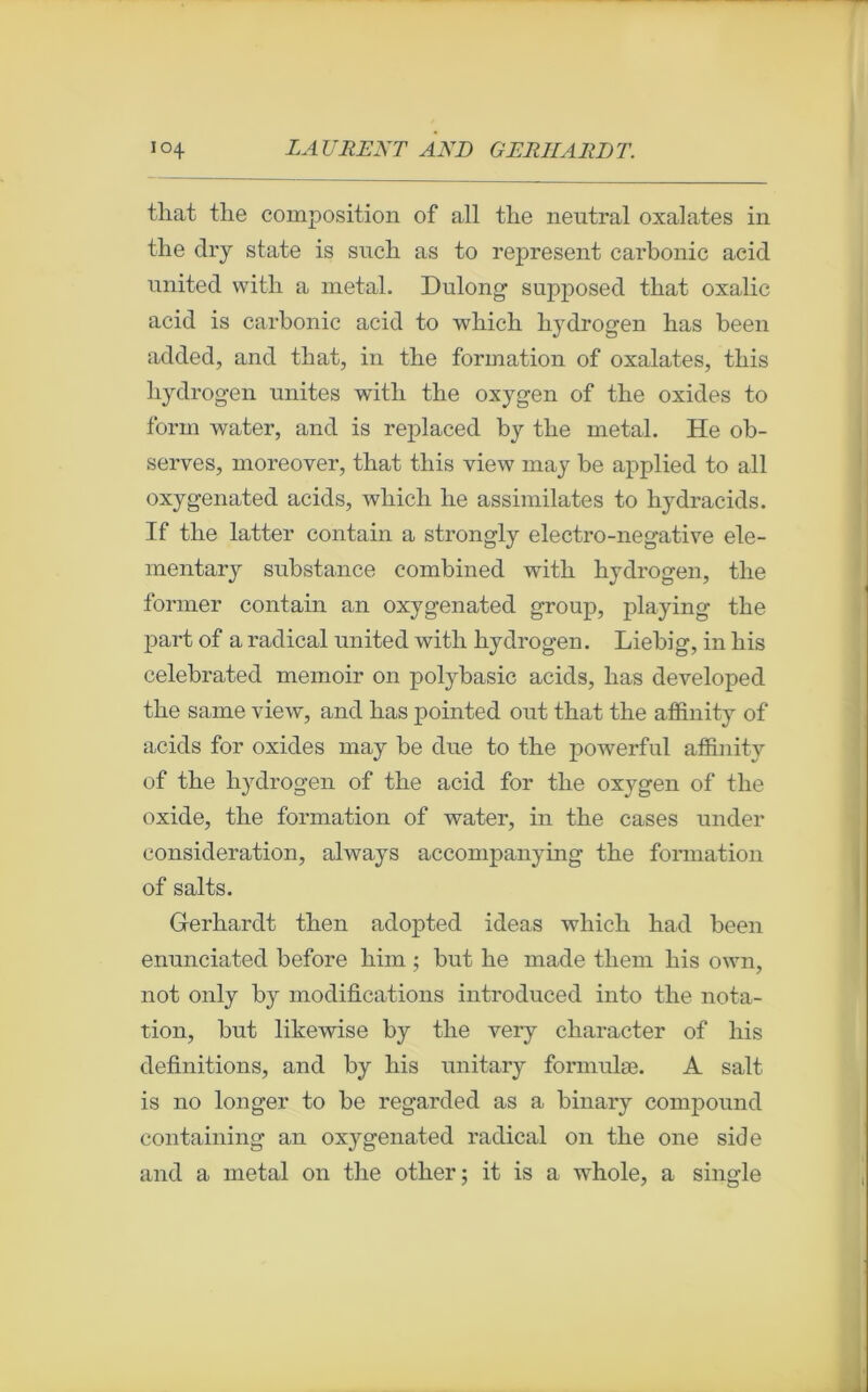 t-liat the composition of ail tlie neutral oxalates in the dry state is such as to represent carbonic acid united with a métal. Dulong supposed that oxalic acid is carbonic acid to wliich hydrogen has been added, and tliat, in tlie formation of oxalates, tliis hydrogen unités with the oxygen of the oxides to forai water, and is replaced by the métal. He ob- serves, moreover, that this view may be applied to ail oxygenated acids, wliich he assimilâtes to hydracids. If the latter contain a strongly electro-negative ele- mentary substance combined with hydrogen, the former contain an oxygenated group, playing the part of a radical united with hydrogen. Liebig, in his celebrated memoir on polybasic acids, has developed the same view, and has pointed out that the affinity of acids for oxides may be due to the powerful affinity of the hydrogen of the acid for the oxygen of the oxide, the formation of water, in the cases under considération, always accompanying the formation of salts. Gerhardt then adopted ideas wliich had been enunciated before him ; but he made tliem his own, not only by modifications introduced into the nota- tion, but likewise by the very character of his définitions, and by his unitary formulæ. A sait is no longer to be regarded as a binary compound containing an oxygenated radical 011 the one side and a métal 011 the otlier ; it is a whole, a single