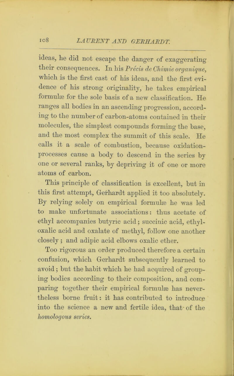 ideas, lie did not escape tlie danger of exaggerating tlieir conséquences. In Lis Précis de Chimie organique, winch is tlie first cast of Lis ideas, and tlie first évi- dence of liis strong originality, Le takes empirical formulæ for tLe sole basis of a new classification. Ile ranges ail bodies in an ascending progression, accord- ing to tlie number of carbon-atoms contained in their molécules, tlie simplest compounds forming tlie base, and tlie most complex tlie sunimit of tliis scale. He calls it a scale of combustion, because oxidation- processes cause a body to descend in the sériés by one or several ranks, by depriving it of one or more atoms of carbon. Tliis principle of classification is excellent, but in tliis first attempt, Gerhardt applied it too absolutely. By relying solely on empirical formulæ Le was led to make unfortunate associations : tlius acetate of etkyl accompanies butyric acid ; succinic acid, etliyl- oxalic acid and oxalate of metbyl, follow one another closely ; and adipic acid elbows oxalic ether. Too rigorous an order produced tlierefore a certain confusion, wliicli Gerhardt subsequently learned to avoid ; but the habit whicli he had acquired of group- ing bodies according to their composition, and com- paring together their empirical formulæ has never- theless borne fruit : it has contributed to introduc.e into the science a new and fertile idea, that- of the homologous sériés.