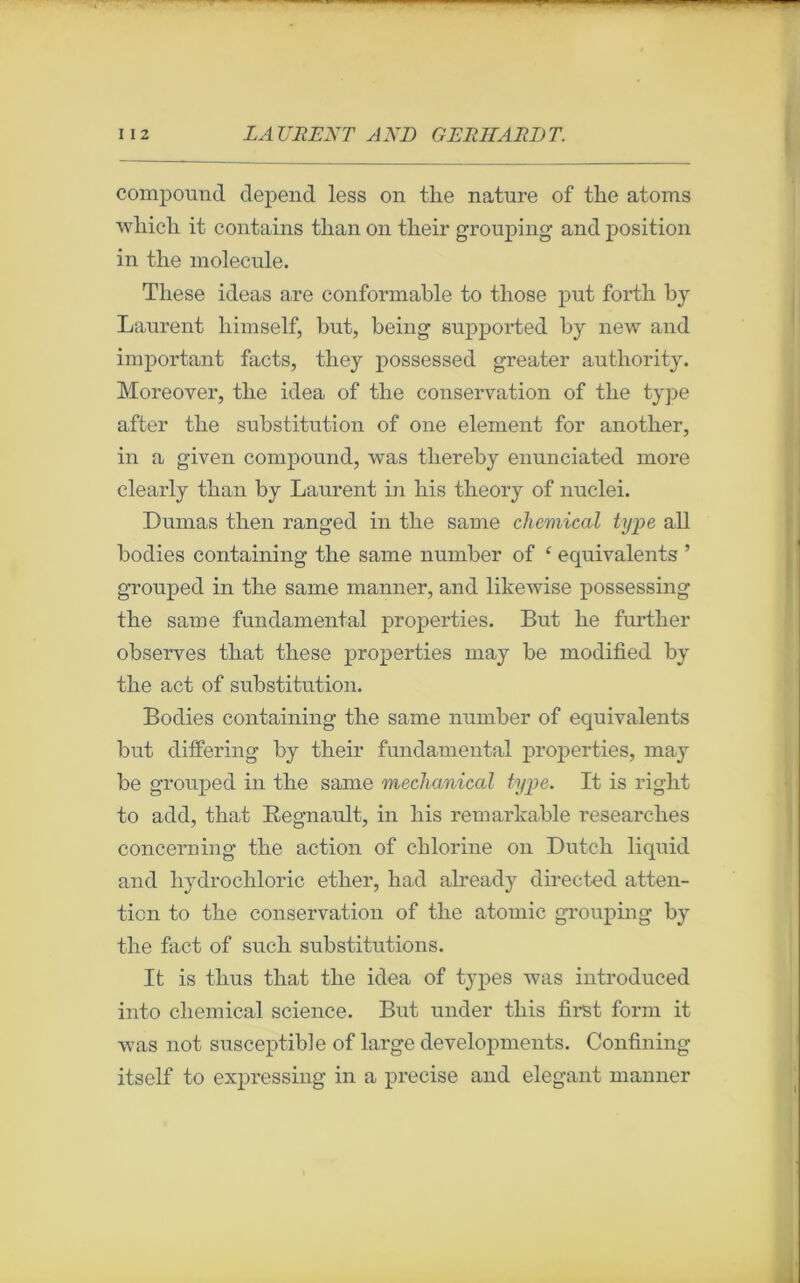 compound dépend less on tlie nature of tlie atoms wbicli it contains tlian on tlieir grouping and position in tlie molécule. Tliese ideas are conformable to tliose put fortb by Laurent liimself, but, being supported by new and important facts, tliey possessed greater authority. Moreover, tlie idea of tlie conservation of tlie type after tlie substitution of 011e element for anotber, in a given compound, was tliereby enunciated more clearly tban by Laurent in liis tbeory of nuclei. Dumas tlien ranged in tlie same Chemical type ail bodies containing tlie same number of £ équivalents ’ grouped in tlie same manner, and likewise possessing tlie same fundamentai properties. But lie furtber observes tliat tliese properties may be modified by tlie act of substitution. Bodies containing tlie same number of équivalents but differing by tlieir fundamental properties, may be grouped in tlie same mechanical type. It is riglit to add, tbat Régnault, in liis remarkable researclies concerning tbe action of cblorine on Dutcb liquid and bydrocbloric etlier, liad already directed atten- tion to tbe conservation of tbe atomic grouping by tbe fact of sucli substitutions. It is tbus tbat tbe idea of types was introduced into cliemical science. But under tliis first form it was not susceptible of large developments. Confining itself to expressing in a précisé and élégant manner