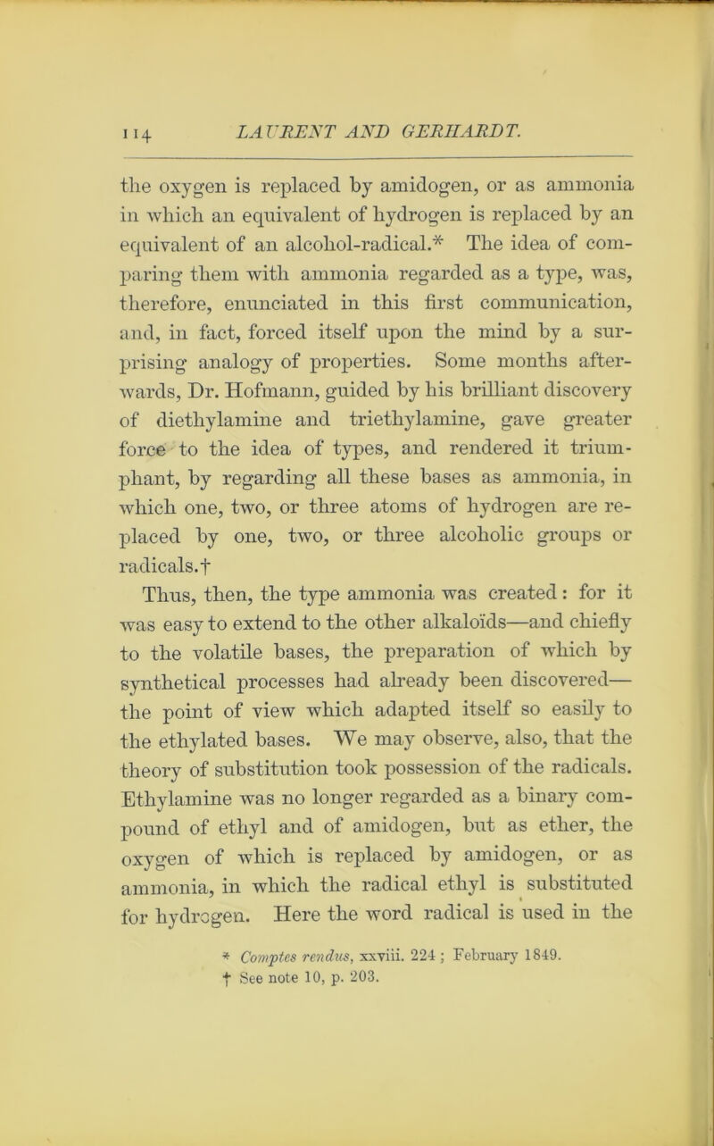 the oxygen is replacecl by amidogen, or as ammonia in which an équivalent of bydrogen is replaced by an équivalent of an alcoliol-radical.* The idea of com- paring them witli ammonia regarded as a type, was, therefore, enunciated in this first communication, and, in fact, forced itself upon the mind by a sur- prising analogy of properties. Some months after- wards, Dr. Hofmann, guided by his brilliant discovery of diethylamine and triethylamine, gave greater force to the idea of types, and rendered it triurn- phant, by regarding ail these bases as ammonia, in which one, two, or three atoms of hydrogen are re- placed by one, two, or three alcoholic groups or radicals.f Thus, then, the type ammonia was created : for it was easy to extend to the other alkaloïds—and chiefly to the volatile bases, the préparation of which by synthetical processes had already been discovered— the point of view which adapted itself so easily to the ethylated bases. We may observe, also, that the theory of substitution took possession of the radicals. Ethylamine was no longer regarded as a binary com- pound of etliyl and of amidogen, but as ether, the oxygen of which is replaced by amidogen, or as ammonia, in which the radical ethyl is substituted for hydrogen. Here the word radical is used in the * Comptes rendus, xxviii. 224 ; February 1849. t See note 10, p. 203.