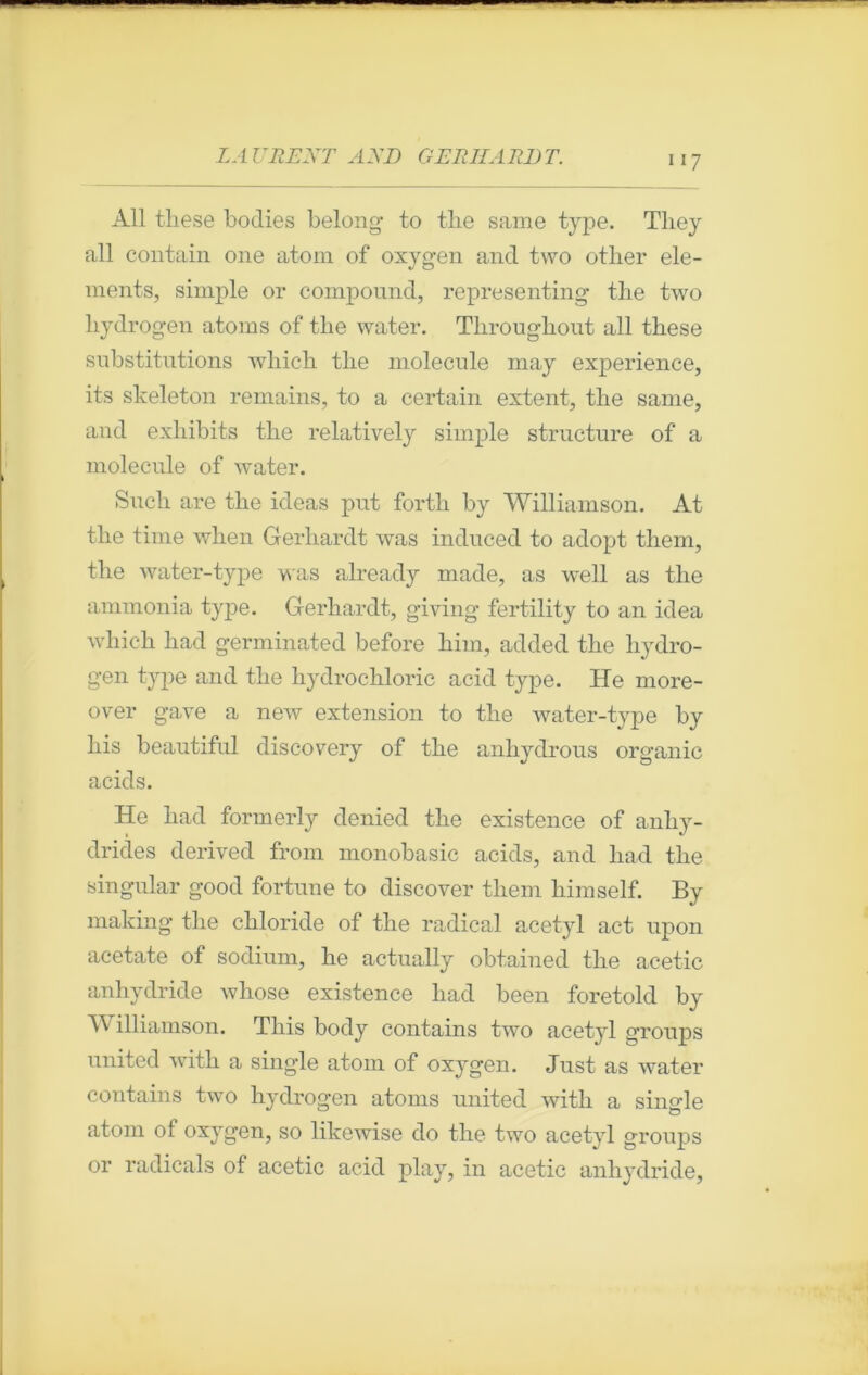 Ail tliese bodies belong to the sanie type. Tliey ail contain one atom of oxygen and two otlier élé- ments, simple or compound, representing tlie two liydrogen atoms of the water. Throughout ail these substitutions wliich the molécule may expérience, its slceleton remains, to a certain extent, the sanie, and exhibits the relatively simple structure of a molécule of water. Sucli are the ideas put fortli by Williamson. At the finie when Gerhardt was induced to adopt them, the water-type was already made, as well as the ammonia type. Gerhardt, giving fertility to an idea which had germinated before him, added the liydro- gen type and the hydrocliloric acid type. He more- over gave a new extension to the water-type by his beautiful discovery of the anhydrous organic acids. He had formerly denied the existence of anhy- drides derived from monobasic acids, and had the singular good fortune to discover tliem himself. By making the chloride of the radical acetyl act upon acetate of sodium, he actually obtained the acetic anhydride whose existence had been foretold by bV illiamson. Tliis body contains two acetyl groups united with a single atom of oxygen. Just as water contains two hydrogen atoms united with a single atom of oxygen, so likewise do the two acetyl groups or radicals of acetic acid play, in acetic anhydride,