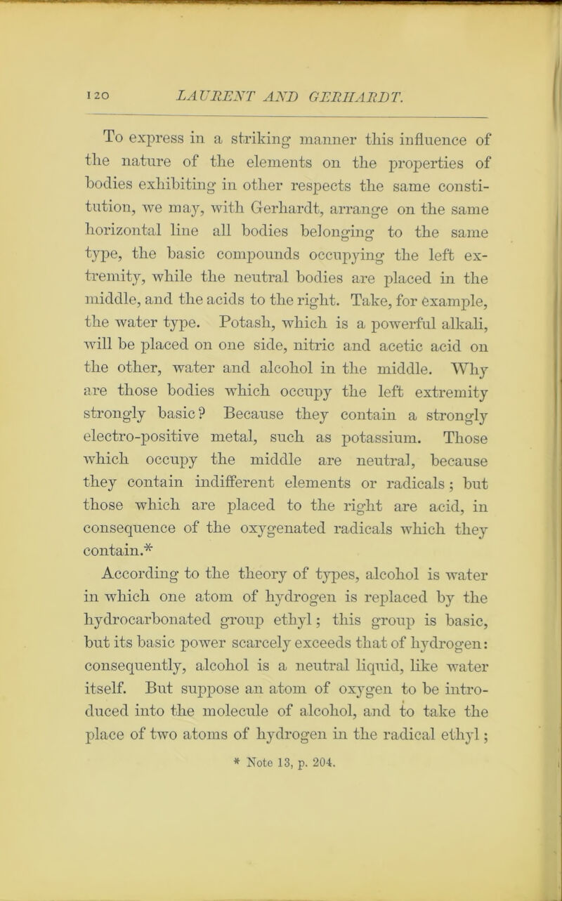 To express in a striking manner tliis influence of tlie nature of tlie éléments on tlie properties of bodies exhibiting in otlier respects tlie saine consti- tution, we may, with Gerhardt, arrange on tlie sanie horizontal line ail bodies belonging to tlie saine type, tlie basic compounds occupying tlie left ex- tremity, while tlie neutral bodies are placed in tlie middle, and tlie acids to the riglit. Take, for example, tlie water type. Potash, which is a powerful alkali, Avili be placed on one side, nitric and acetic acid on tlie otlier, Avater and alcoliol in tlie middle. Why are those bodies Avliich occupy the left extremity strongly basic? Because they contain a strongly electro-positive métal, such as potassium. Those Avhich occupy the middle are neutral, because they contain indifferent éléments or radicals ; but those which are placed to the right are acid, in conséquence of the oxygenated radicals which they contain.* According to the theory of types, alcoliol is water in which one atom of hydrogen is replaced by the hydrocarbonated group ethyl ; tliis group is basic, but its basic power scarcely exceeds that of hydrogen : conseqnently, alcoliol is a neutral liquid, like water itself. But suppose an atom of oxygen to be intro- duced into the molécule of alcohol, and to take the place of two atoms of hydrogen in the radical ethyl ;