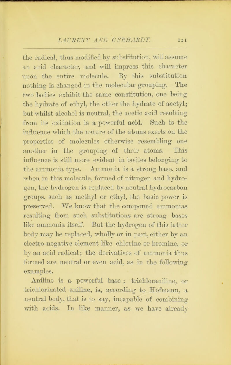 the radical, tiras moclified by substitution, will assume an acid character, and will impress tliis character upon tbe entire molécule. By this substitution nothing' is changed in tbe molecular grouping. Tlie two bodies exliibit the same constitution, one being the hydrate of ethyl, the otlierthe hydrate of acetyl; butwhilst alcohol is neutral, the acetic acid resulting from its oxidation is a powerful acid. Such is the influence which the nature of the atoms exerts on the properties of molécules otherwise resembling one another in the grouping of their atoms. This influence is still more évident in bodies belonging to the ammonia type. Ammonia is a strong base, and when in this molécule, formed of nitrogen and liydro- gen, the hydrogen is replaced by neutral hydrocarbon groups, such as mcthyl or ethyl, the basic power is preserved. We know that the compound ammonias resulting from such substitutions are strong bases like ammonia itself. But the hydrogen of this latter body may be replaced, wholly or in part, either by an electro-negative element like chlorine or bromine, or by an acid radical; the dérivatives of ammonia tiras formed are neutral or even acid, as in the following examples. Aniline is a powerful base ; trichloraniline, or trichlorinated aniline, is, according to Hofmann, a neutral body, that is to say, incapable of combining with acids. In like manner, as we hâve already