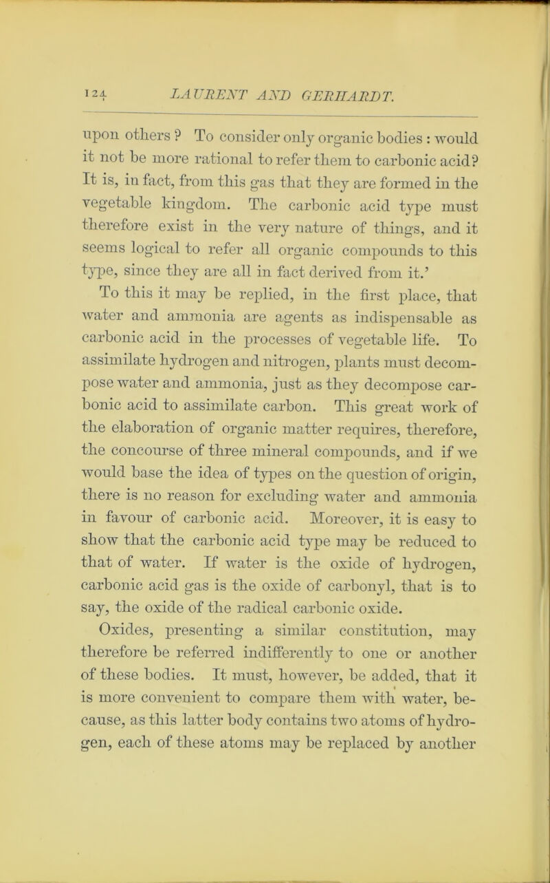 upon otliers ? To consider only org-anic bodies : would it not be more rational to refer tliem to carbonic acid? It is, in fact, from tliis gas tbat tliey are formed in the vegetable kingdom. The carbonic acid type must tlierefore exist in tbe very nature of things, and it seems logical to refer ail org-anic compounds to tliis type, since tliey are ail in fact derived from it.’ To tliis it may be replied, in tbe first place, that water and ammonia are agents as indispensable as carbonic acid in tbe processes of vegetable life. To assimilate hydrogen and nitrogen, plants must décom- posé water and ammonia, just as tliey décomposé car- bonic acid to assimilate carbon. Tliis great work of tbe élaboration of organic matter requires, tberefore, tbe concourse of tbree minerai compounds, and if we would base the idea of types on tbe question of origin, there is no reason for excluding water and ammonia in favour of carbonic acid. Moreover, it is easy to show tbat tbe carbonic acid type may be reduced to tbat of water. If water is tbe oxide of hydrogen, carbonic acid gas is tbe oxide of carbonyl, tbat is to say, tbe oxide of tbe radical carbonic oxide. Oxides, presenting a similar constitution, may tberefore be referred indifferently to 011e or anotlier of these bodies. It must, however, be added, tbat it is more convenient to compare tliem witb water, be- cause, as tliis latter body contains two at-oms of hydro- gen, eacli of these atoms may be replaced by anotlier