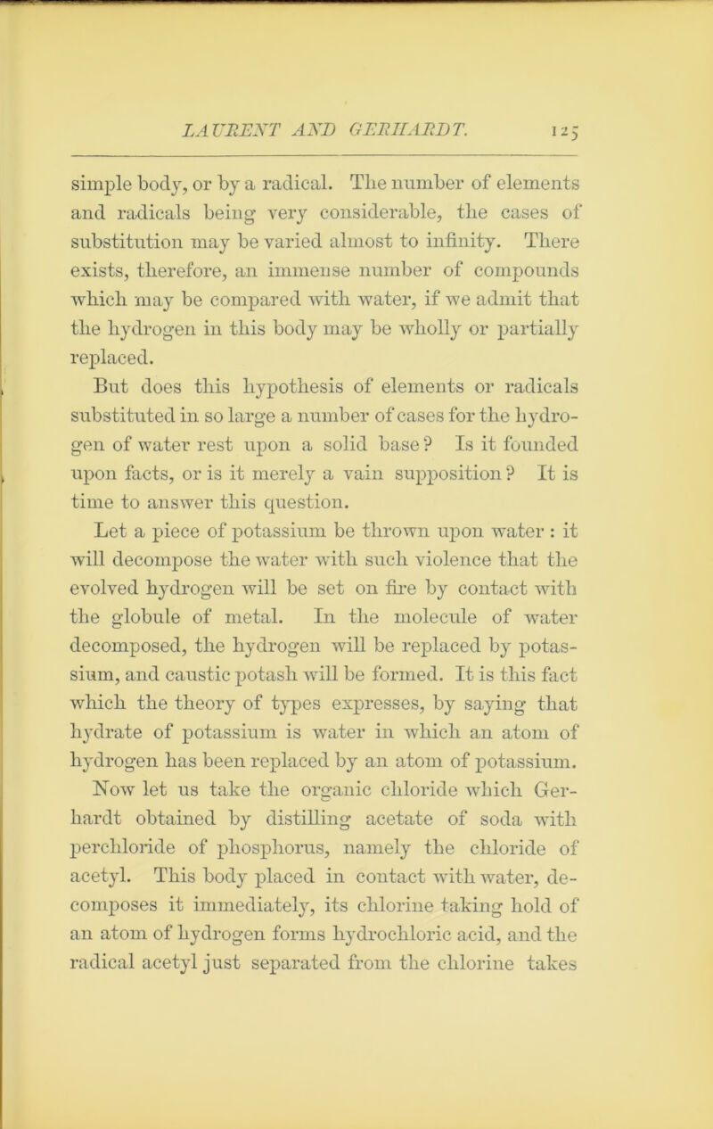 simple body, or by a radical. The number of éléments and radicals being very considérable, tlie cases of substitution may be varied almost to infinity. Tliere exists, tlierefore, an immense number of compounds which may be compared with water, if we admit that the hydrogen in tins body may be wholly or partially replaced. But does tliis liypothesis of éléments or radicals substituted in so large a number of cases for the hydro- gen of water rest upon a solid base ? Is it founded upon facts, or is it merely a vain supposition ? It is time to answer this question. Let a piece of potassium be tlirown upon water : it will décomposé the water with such violence that the evolved hydrogen will be set on tire by contact with the globule of métal. I11 the molécule of water decomposed, the hydrogen will be replaced by potas- sium, and caustic potasli will be formed. It is tliis fact wliich the theory of types expresses, by saying that hydrate of potassium is water in which an atom of hydrogen has been replaced by an atom of potassium. Now let us take tlie organic cliloride which Ger- hardt obtained by distilling aeetate of soda with perchloride of pliosphorus, nainely the cliloride of acetyl. This body placed in contact with water, dé- composés it immediately, its chlorine taking hold of an atom of hydrogen forms liydrochloric acid, and the radical acetyl just separated from the chlorine takes