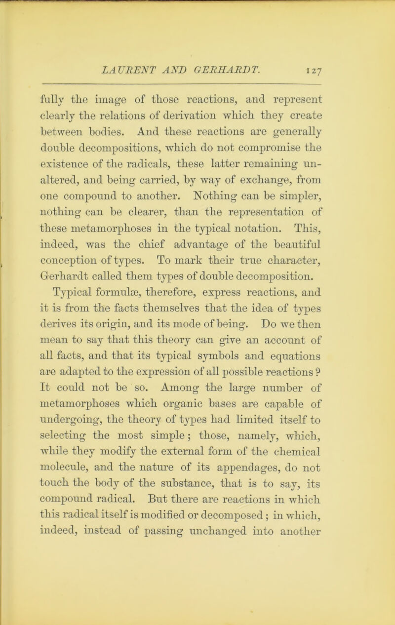 fully tlie image of those reactions, and represent clearly the relations of dérivation wliicli they create between bodies. And these reactions are generally double décompositions, which do not compromise the existence of the radicals, these latter remaining un- altered, and being carried, by way of exchange, from one compound to another. Nothing can be simpler, nothing can be clearer, than the représentation of these métamorphosés in the typical notation. Tliis, indeed, was the chief advantage of the beautifal conception of types. To mark their true character, Gerhardt called them types of double décomposition. Typical fonnulæ, therefore, express reactions, and it is from the facts themselves that the idea of types dérivés its origin, and its mode of being. Do we then mean to say that this theory can give an account of ail facts, and that its typical symbols and équations are adapted to the expression of ail possible reactions ? It could not be so. Among the large number of métamorphosés which organic bases are capable of undergoing, the theory of types had limited itself to selecting the most simple ; those, namely, which, while they modify the extemal form of the Chemical molécule, and the nature of its appendages, do not touch the body of the substance, that is to say, its compound radical. But tliere are reactions in which this radical itself is modified or decomposed ; in which, indeed, instead of passing unchanged into another