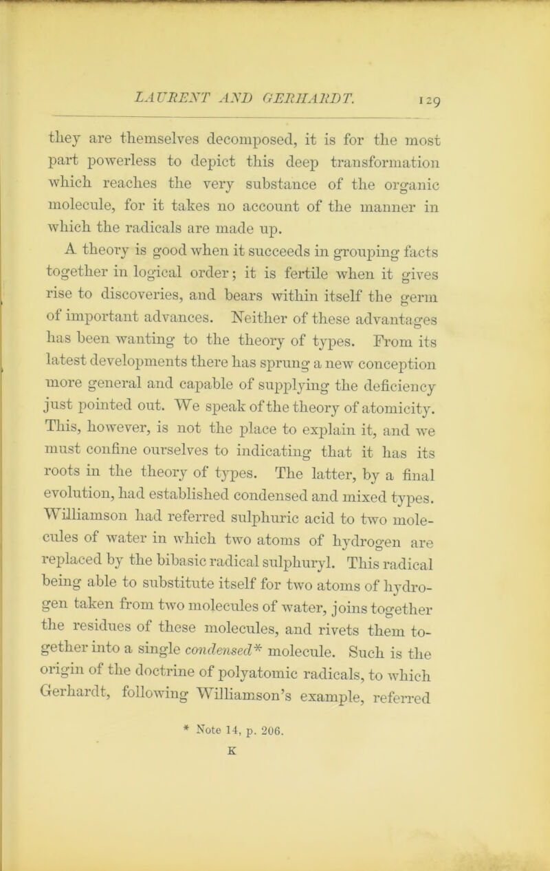 they are tliemselves décomposée!, it is for the most part powerless to depict this deep transformation which reaclies tlie very substance of the organic molécule, for it takes no account of tlie manner in which the radicals are made up. A theory is good when it succeeds in grouping facts together in logical order ; it is fertile when it gives rise to discoveries, and bears within itself the gerin of important advances. ISTeither of these advantages lias been wanting to the theory of types. From its latest developments there has sprung a new conception more general and capable of supplying the deficiency just pointed out. We speak of the theory of atomicity. This, however, is not the place to explain it, and we must confine ourselves to indicating that it has its roots in the theory of types. The latter, by a final évolution, had established condensed and mixed types. Williamson had referred sulpliuric acid to two molé- cules of water in which two atoms of hydrogen are replaced by the bibasic radical sulphuryl. This radical being able to substitute itself for two atoms of hydro- gen talcen from two molécules of water, joins together the residues of these molécules, and rivets them to- gether into a single condensed* molécule. Such is the origin of the doctrine of polyatomic radicals, to which Gerhardt, following Williamson’s example, referred * Note 14, p. 206. K