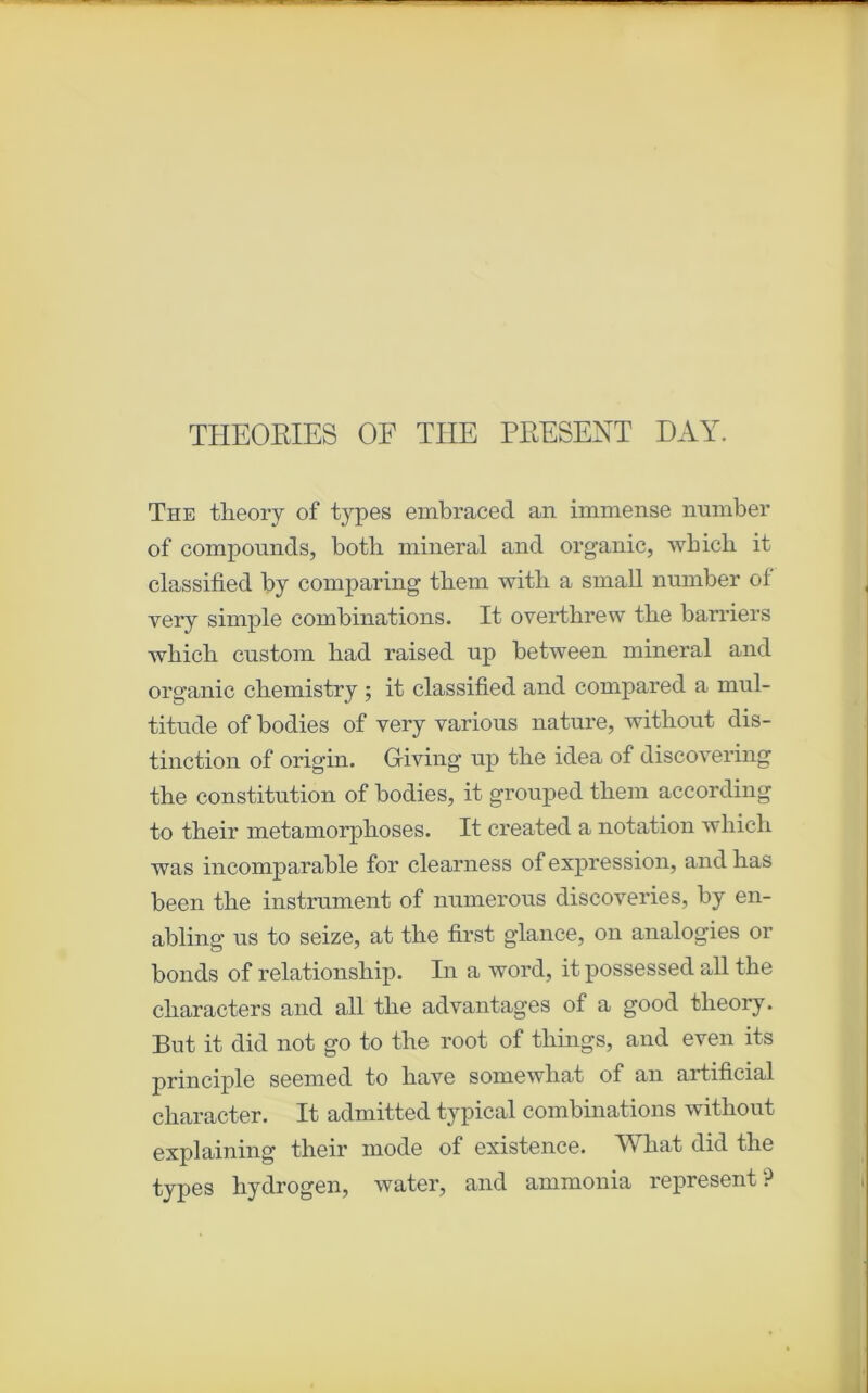 THEORIES OF THE PRESENT DAT. The tlieory of types embraced an immense number of compounds, both minerai and organic, wliicb it classihed by comparing tliem with a small number ol very simple combinations. It overthrew the barriers wbicli custom liad raised up between minerai and organic cbemistry ; it classified and compared a mul- titude of bodies of very various nature, witliout dis- tinction of origin. Giving up tlie idea of discovering tbe constitution of bodies, it grouped tliem according to tbeir métamorphosés. It created a notation winch was incomparable for clearness of expression, and lias been the instrument of numerous discoveries, by en- abling us to seize, at the first glance, on analogies or bonds of relationship. In a word, it possessed ail the characters and ail the advantages of a good tlieory. But it did not go to the root of things, and even its principle seemed to hâve somewliat of an artificial character. It admitted typical combinations without explaining their mode of existence. What did the types hydrogen, water, and ammonia represent?