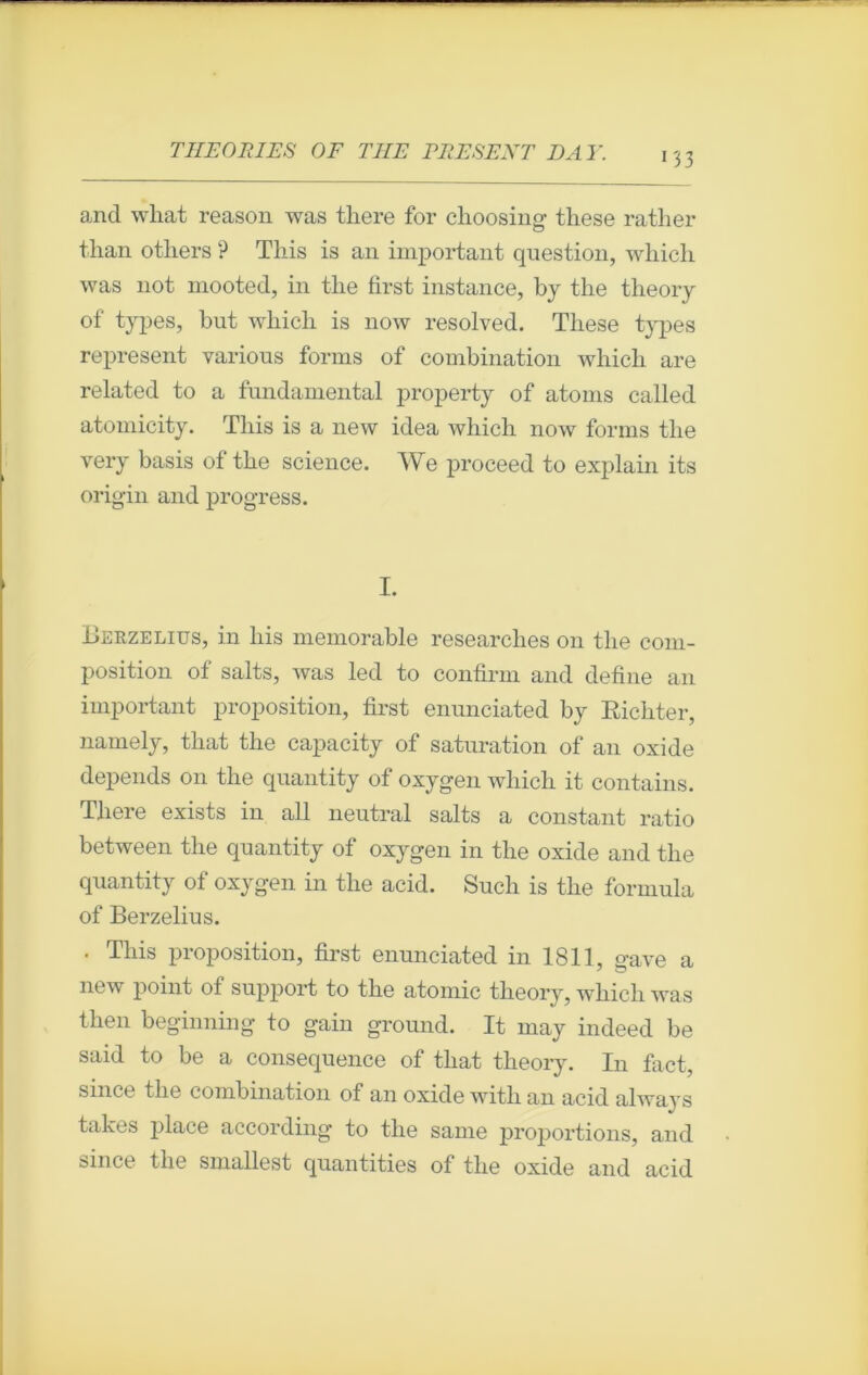 and what reason was there for choosing tliese rather tlian others ? Tliis is an important question, which was not mooted, in tlie first instance, by the theory of types, but which is now resolved. These types represent various forms of combination which are related to a fondamental property of atoms called atomicity. Tliis is a new idea which now forms tlie very basis of the science. We proceed to explain its origin and progress. I. Berzelius, in liis mémorable researches on the com- position of salts, was led to confirai and define an important proposition, first enunciated by Richter, namely, tliat the capacity of saturation of an oxide dépends on the quantity of oxygen which it contains. There exists in ail neutral salts a constant ratio between the quantity of oxygen in the oxide and the quantity of oxygen in the acid. Such is the formula of Berzelius. . This proposition, first enunciated in 1811, gave a new point of support to the atomic theory, whicli was then beginning to gain ground. It may indeed be said to be a conséquence of that theory. In fact, silice the combination of an oxide with an acid always takes place according to the sanie proportions, and since the smallest quantifies of the oxide and acid