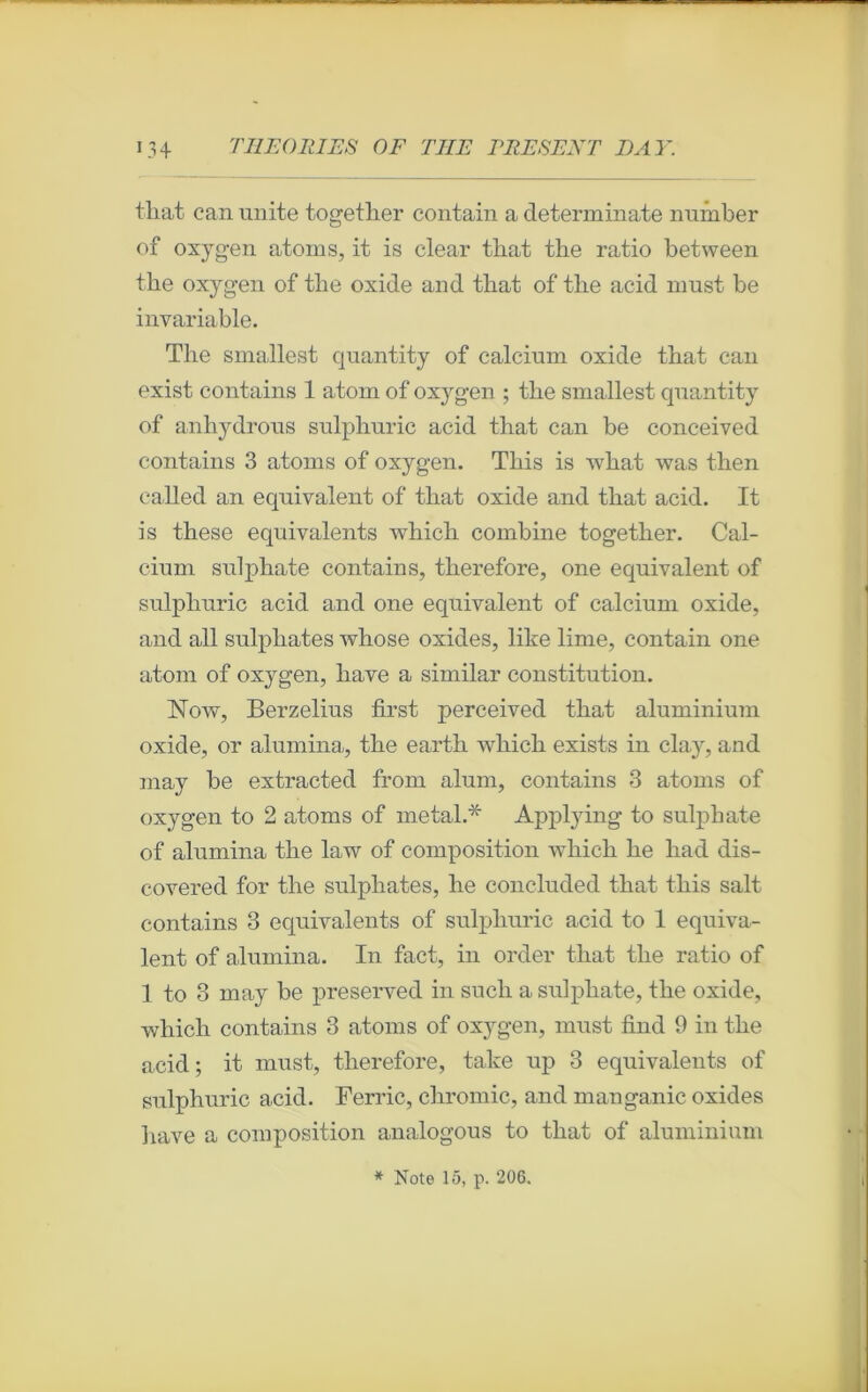 that can unité together contain a determinate number of oxygen atoms, it is clear tliat the ratio between the oxygen of tbe oxide and tliat of tbe acid nmst be invariable. The smallest quantity of calcium oxide that can exist contains 1 atom of oxygen ; the smallest quantity of anhydrous sulphuric acid that can be conceived contains 3 atoms of oxygen. This is what was then called an équivalent of that oxide and that acid. It is these équivalents which combine together. Cal- cium sulphate contains, therefore, one équivalent of sulphuric acid and one équivalent of calcium oxide, and ail sulpliates whose oxides, like lime, contain one atom of oxygen, liave a similar constitution. ISTow, Berzelius first perceived that aluminium oxide, or alumina, the earth which exists in clay, and may be extracted from aluni, contains 3 atoms of oxygen to 2 atoms of métal.* Applying to sulphate of alumina the law of composition which he liad dis- covered for the sulpliates, he concluded that this sait contains 3 équivalents of sulphuric acid to 1 équiva- lent of alumina. In fact, in order that the ratio of 1 to 3 may be preserved in such a sulphate, the oxide, which contains 3 atoms of oxygen, must find 9 in the acid; it must, therefore, take up 3 équivalents of sulphuric acid. Ferrie, chromic, and manganic oxides bave a composition analogous to that of aluminium