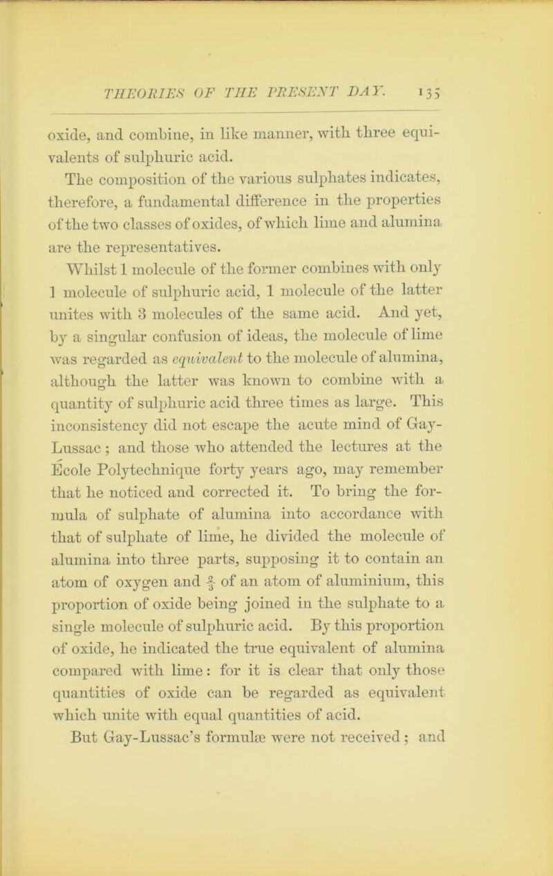 oxide, and combine, in like manner, witli tbree équi- valents of sulpliuric acid. The composition of tbe various sulpliates indicates, therefore, a fundamental différence in the properties of tbe two classes of oxides, ofwhich lime and alumina are tbe représentatives. Wbilst 1 molécule of tbe former combines witb only 1 molécule of sulpburic acid, 1 molécule of tbe latter unités witb 3 molécules of the same acid. And yet, by a singular confusion of ideas, tbe molécule of lime was regarded as équivalent to tbe molécule of alumina, althoim-h tbe latter was known to combine witb a o quantity of sulpburic acid tbree times as large. Tbis inconsistency did not escape tbe acute mind of Gay- Lussac ; and tliose wbo attended tbe lectures at tbe Ecole Polytechnique forty years ago, may remember tliat be noticed and corrected it. To bring tbe for- mula of sulphate of alumina into accordance witb tbat of sulphate of lime, be divided tbe molécule of alumina into tbree parts, supposing it to contain an atom of oxygen and •§ of an atom of aluminium, tbis proportion of oxide being joined in tbe sulphate to a single molécule of sulpburic acid. By tbis proportion of oxide, be indicated tbe true équivalent of alumina compared witb lime : for it is clear tbat only tliose quantities of oxide can be regarded as équivalent which unité with equal quantities of acid. But Gay-Lussac’s formulæ were not receivecl ; and