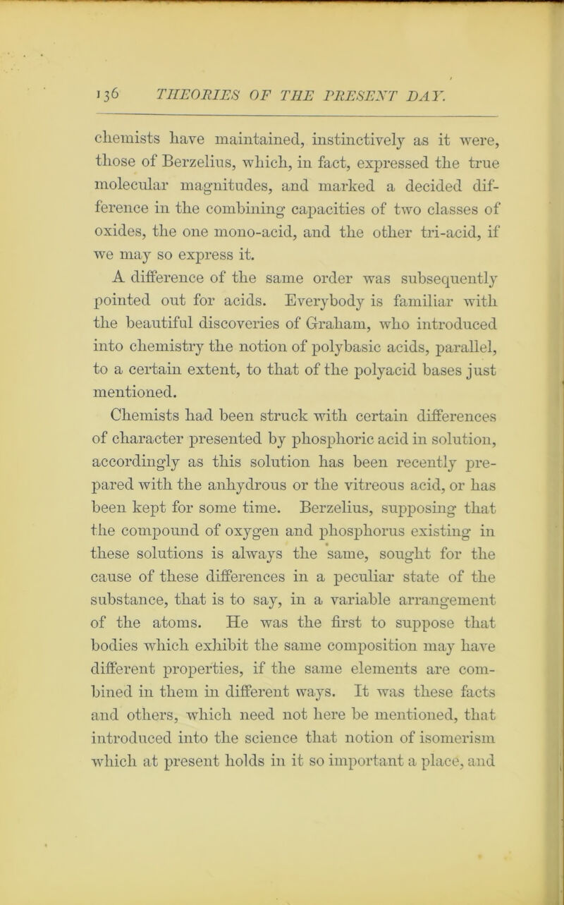 chemists liave maintained, instinctively as it were, tliose of Berzelius, which, in fact, expressed the true molecular magnitudes, and marked a decided dif- férence in the combining capacities of two classes of oxides, the 011e mono-acid, and the other tri-acid, if we may so express it. A différence of the same order was subsequently pointed ont for acids. Everybody is familiar witli the beautiful discoveries of Graham, who introduced into chemistry the notion of polybasic acids, parallel, to a certain extent, to that of the polyacid bases just mentioned. Chemists had been struck with certain différences of character presented by phosphoric acid in solution, according'ly as this solution lias been recently pre- pared with the anhydrous or the vitreous acid, or has been kept for sonie finie. Berzelius, supposing that the compound of oxygen and phosphorus existing in these solutions is always the sanie, sought for the cause of these différences in a peculiar state of the substance, that is to say, in a variable arrangement of the atoms. He was the first to suppose that bodies wliich exhibit the sanie composition may liave different properties, if the same éléments are com- bined in them in different ways. It was these facts and otliers, wliicli need not liere be mentioned, that introduced into the science that notion of isomerism wliich at présent holds in it so important a place, and