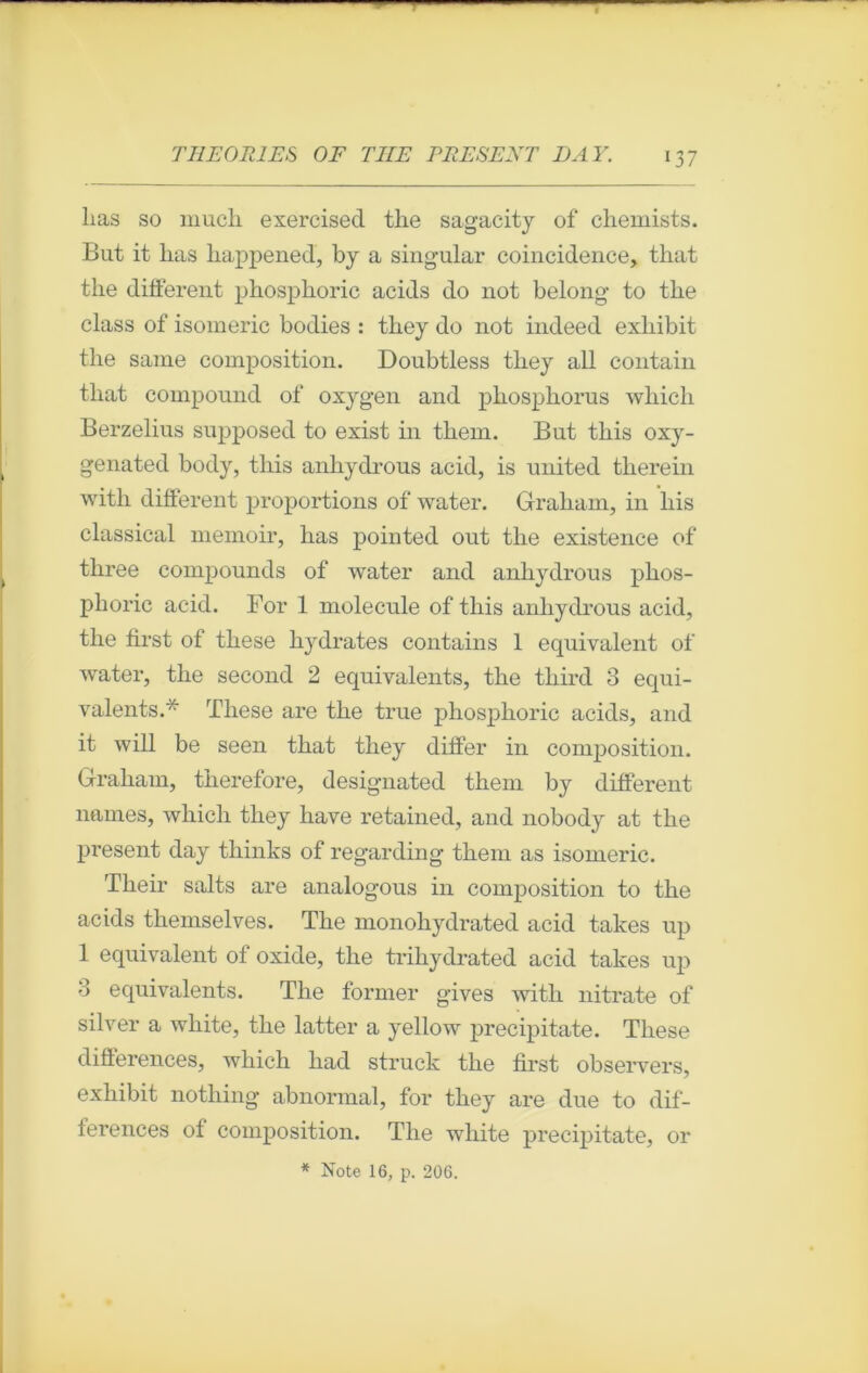 T T THEORIES O F TIIE PRESENT DAY. 137 lias so much exercised the sagacity of chemists. But it lias happened, by a singular coincidence, that the different phosphoric acids do not belong to the class of isomeric bodies : they do not indeed exliibit the sanie composition. Doubtless they ail contain that compound of oxygen and phosphorus which Berzelius supposed to exist in them. But this oxy- genated body, this anhydrous acid, is united therein witli different proportions of water. Graliain, in liis classical memoir, has pointed out the existence of three compounds of water and anhydrous phos- phoric acid. For 1 molécule of this anhydrous acid, the first of these hydrates contains 1 équivalent of water, the second 2 équivalents, the tliird 3 équi- valents.* These are the true phosphoric acids, and it will be seen that they differ in composition. Graham, therefore, designated them by different liâmes, which they hâve retained, and nobody at the présent day tliinks of regarding them as isomeric. Their salts are analogous in composition to the acids themselves. The monohydrated acid takes up 1 équivalent of oxide, the trihydrated acid takes up 3 équivalents. The former gives with nitrate of silver a white, tlie latter a yellow precipitate. These différences, which had struck the first observers, exliibit nothing abnormal, for they are due to dif- férences of composition. The white precipitate, or