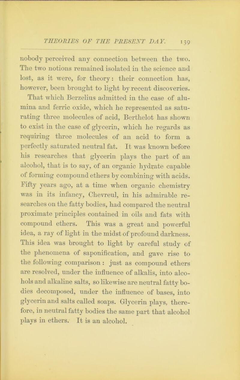 nobody perceived an y connection between the two. The two notions remained isolated in the science and lost, as it were, for tlieory : their connection bas, however, been brought to light by recent discoveries. Tliat which Berzelius admitted in the case of alu- mina and ferrie oxide, which lie represented as satu- rating three molécules of acid, Bertlielot bas shown to exist in the case of glycerin, which lie regards as requiring three molécules of an acid to form a perfectly saturated neutral fat. It was known before his researches that glycerin plays the part of an alcohol, that is to say, of an organic hydrate capable of forming compound ethers by combining witli acids. Fifty years ago, at a time when organic chemistry was in its infancy, Chevreul, in his admirable re- searches on the fatty bodies, had compared the neutral proximate principles contained in oils and fats with compound ethers. This was a great and powerful idea, a ray of light in the midstof profound darkness. This idea was brougbt to light by careful study of the phenomena of saponification, and gave rise to the following comparison : just as compound ethers are resolved, under the influence of alkalis, into alco- hols and alkaline salts, so likewise are neutral fatty bo- dies decomposed, under the influence of bases, into glycerin and salts called soaps. Glycerin plays, there- fore, in neutral fatty bodies the sanie part that alcohol plays in ethers. It is an alcohol.