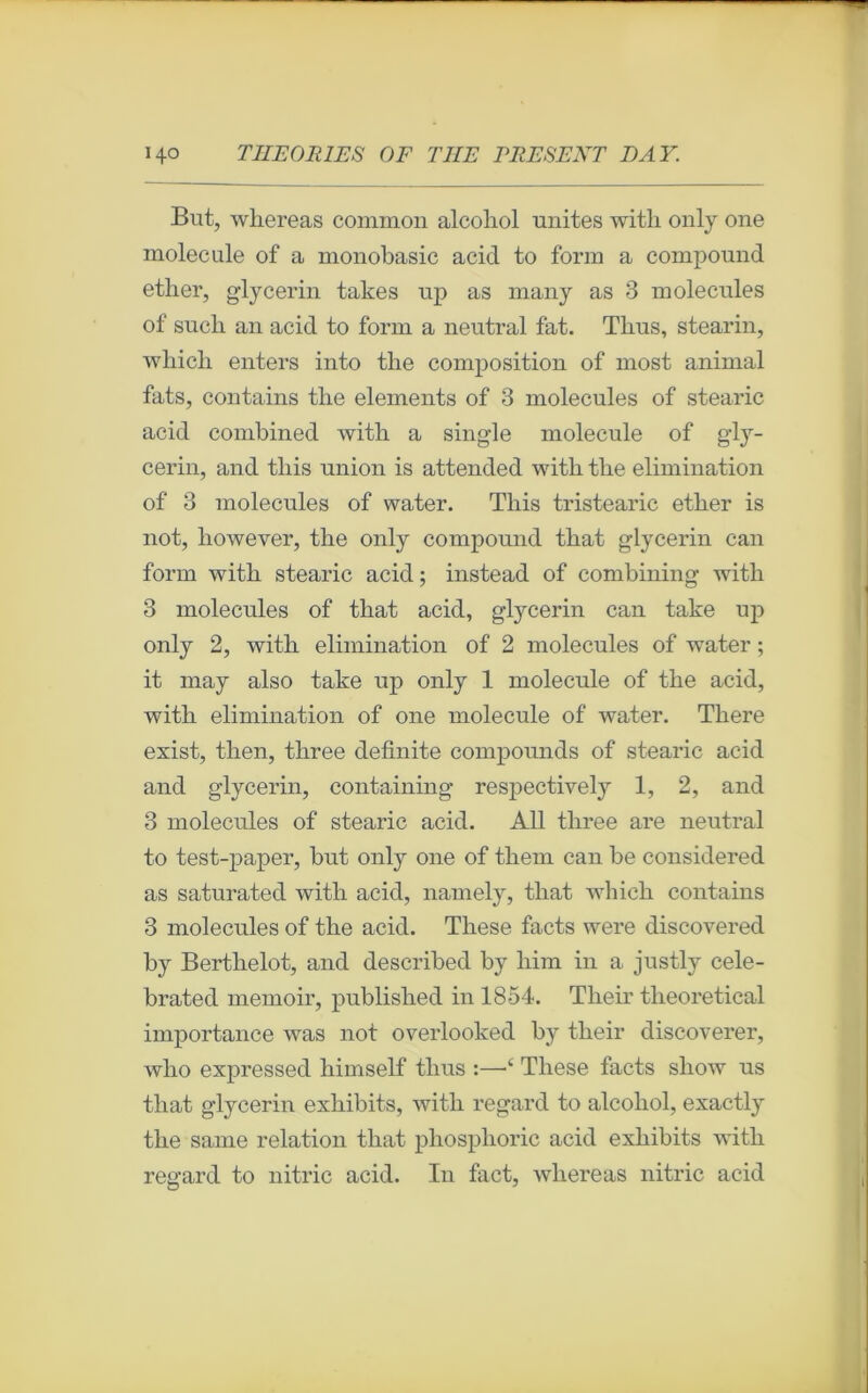 But, whereas common alcoliol unités with only one molécule of a monobasic acid to form a compound ether, glycerin takes up as many as 3 molécules of sucli an acid to form a neutral fat. Tlius, stearin, wliicli enters into the composition of most animal fats, contains the éléments of 3 molécules of stearic acid combined witb a single molécule of gly- cerin, and this union is attended witb tlie élimination of 3 molécules of water. Tliis tristearic etber is not, however, the only compound that glycerin can form with stearic acid ; instead of combining with 3 molécules of that acid, glycerin can take up only 2, with élimination of 2 molécules of water ; it may also take up only 1 molécule of the acid, with élimination of one molécule of water. There exist, then, three definite compounds of stearic acid and glycerin, containing respectively 1, 2, and 3 molécules of stearic acid. Ail three are neutral to test-paper, but only one of them can be considered as saturated with acid, namely, that winch contains 3 molécules of the acid. These facts were discovered by Berthelot, and described by lxim in a justly cele- brated memoir, published in 1854. Tlieir tlieoretical importance was not overlooked by tlieir discoverer, who expressed himself tlius :—*c These facts show us that glycerin exhibits, with regard to alcoliol, exactly the saine relation that phosplioric acid exhibits with regard to nitric acid. In fact, whereas nitric acid