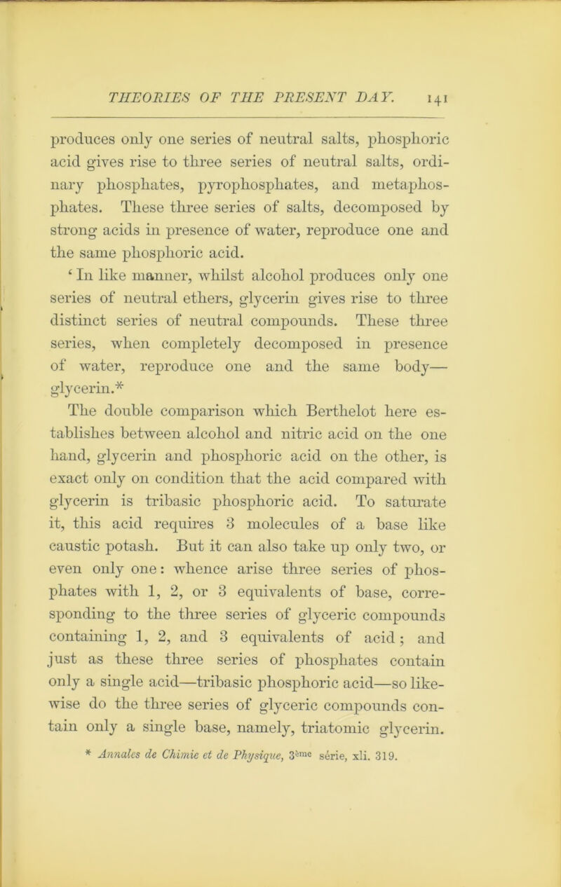 produces only 011e sériés of neutral salts, pliosphoric acid g’ives rise to tliree sériés of neutral salts, ordi- nary phosphates, pyrophosphates, and metaphos- phates. Tliese tliree sériés of salts, decomposed by strong acids in presence of water, reproduce one and the same phosplioric acid. ‘ In like manner, wliilst alcohol produces only one sériés of neutral ethers, g-lycerin gives rise to tliree distinct sériés of neutral compounds. These tliree sériés, when completely decomposed in presence of water, reproduce one and the same body— glycerin.* The double comparison which Bertlielot here es- tablishes between alcohol and nitric acid on the one hand, glycerin and phosplioric acid on the otlier, is exact only on condition that the acid compared with glycerin is tribasic phosplioric acid. To saturate it, this acid requires 3 molécules of a base like caustic potash. But it can also take up only two, or even only one : wlience arise three sériés of phos- phates with 1, 2, or 3 équivalents of base, corre- sponding to the three sériés of glyceric compounds containing 1, 2, and 3 équivalents of acid ; and just as these three sériés of phosphates contain only a single acid—tribasic pliosphoric acid—so like- wise do the three sériés of glyceric compounds con- tain only a single base, namely, triatomic glycerin. * Annales de Chimie et de Physique, 3ime série, xli. 319.