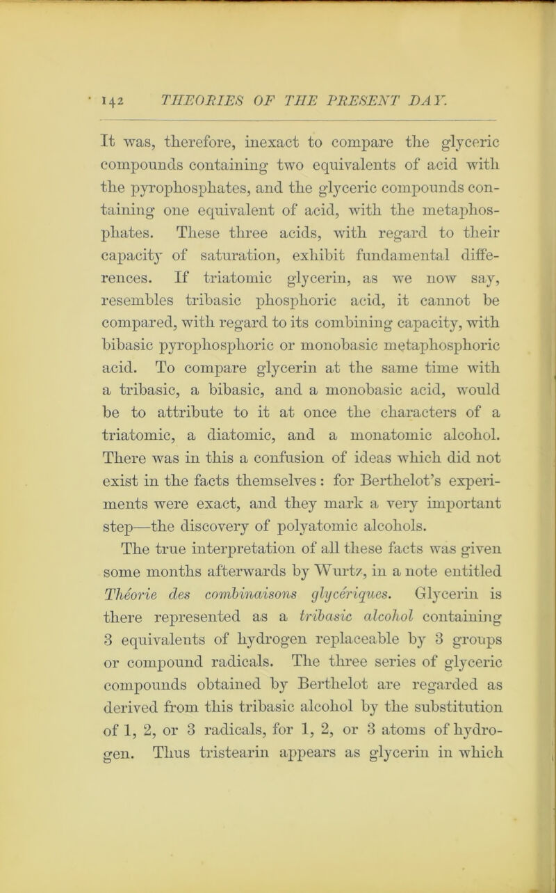 It was, therefore, inexact to compare the glyceric componnds containing two équivalents of acid witli tlie pyrophosphates, and tlie glyceric compounds con- taining one équivalent of acid, witli tlie metaphos- pliates. Tliese three acids, with regard to tlieir capacity of saturation, exliibit fnndamental diffé- rences. If triatomic glycerin, as we now say, resembles tribasic pbosplioric acid, it cannot be compared, witli regard to its combining capacity, with bibasic pyrophosphoric or monobasic metaphosphoric acid. To compare glycerin at tlie same time with a tribasic, a bibasic, and a monobasic acid, would be to attribute to it at once tlie characters of a triatomic, a diatomic, and a monatomic alcohol. There was in tliis a confusion of ideas which did not exist in the facts themselves : for Berthelot’s experi- ments were exact, and they mark a very important step—the discovery of polyatomic alcohols. The true interprétation of ail tliese facts was given some months afterwards by Wurtz, in a note entitled Théorie des combinaisons glycériques. Glycerin is there represented as a tribasic alcohol containing 3 équivalents of liydrogen replaceable by 3 groups or compound radicals. The three sériés of glyceric compounds obtained by Berthelot are regarded as derived ffom this tribasic alcohol by tlie substitution of 1, 2, or 3 radicals, for 1, 2, or 3 atoms of hydro- gen. Thus tristearin appears as glycerin in which