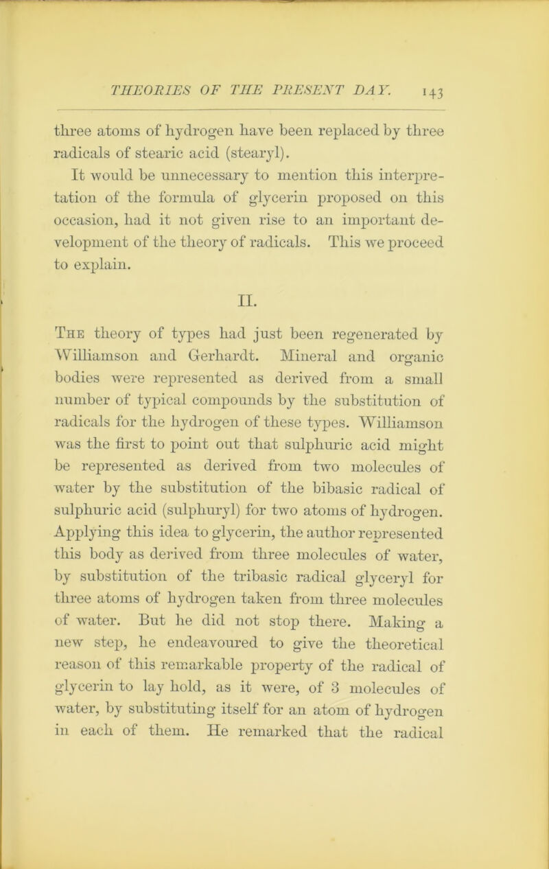 tliree atoms of kydrogen hâve been replaced by three radicals of stearic acid (stearyl). It would be unnecessary to mention tliis interpré- tation of tke formula of glycerin proposed 011 tkis occasion, liad it not given rise to an important de- velopment of tke tkeory of radicals. Tliis we proceed to explain. II. The tkeory of types kad just been regenerated by Williamson and Gerkardt. Minerai and oro-anic c3 bodies were represented as derived from a small number of typical compounds by tke substitution of radicals for tke liydrogen of tkese types. Williamson was tke first to point out tkat sulpkuric acid migkt be represented as derived from two molécules of water by tke substitution of tke bibasic radical of sulpkuric acid (sulpkuryl) for two atoms of liydrogen. Applying tkis idea to glycerin, tke autkor represented tliis body as derived from tkree molécules of water, by substitution of tke tribasic radical glyceryl for tkree atoms of kydrogen taken from tkree molécules of water. But lie did not stop tkere. Making a new step, ke endeavoured to give tke tkeoretical reason of tkis remarkable property of tke radical of glycerin to lay kold, as it were, of 3 molécules of water, by substituting itself for an atom of kydrogen in eack of tkem. He remarked tkat tke radical