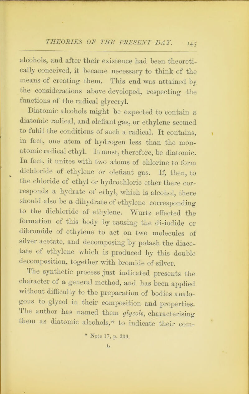 *45 alcohols, ancl affcer their existence liad been tlieoreti- cally conceived, it became necessary to think of tlie means of créât in g- them. Tbis end was attained by tlie considérations above developed, respect ing tlie tmictions of tlie radical glyceryl. Diatomic alcohols mig'ht be expected to contain a diatomic radical, and olefiant gas, or ethylene seemed to fnlfil the conditions of sucli a radical. It contains, in tact, 011e atoni of hydrogen less than the mon- atomic radical ethyl. Itinust, therefore, be diatomic. In fact, it unités vvitli two atoms of cldorine to forai dicliloride of ethylene or olefiant gas. If, then, to the cliloride of ethyl or liydrochloric ether there cor- responds a hydrate of ethyl, whick is alcohol, there should also be a diliydrate of ethylene corresponding to the dicliloride of ethylene. Wurtz effected tlie formation of this body by causing the di-iodide or dibromide of ethylene to act on two molécules of silver acetate, and decomposing by potasli the diace- tate of ethylene which is produced by this double décomposition, together with bromide of silver. The syntlietic process just indicated présents the cliaracter of a general method, and lias been applied without difficulty to the préparation of bodies analo- gous to glycol in their composition and properties. The author lias named them glycols, cliaracterising them as diatomic alcohols,' to indicate their com- * Note 17, p. 206. L