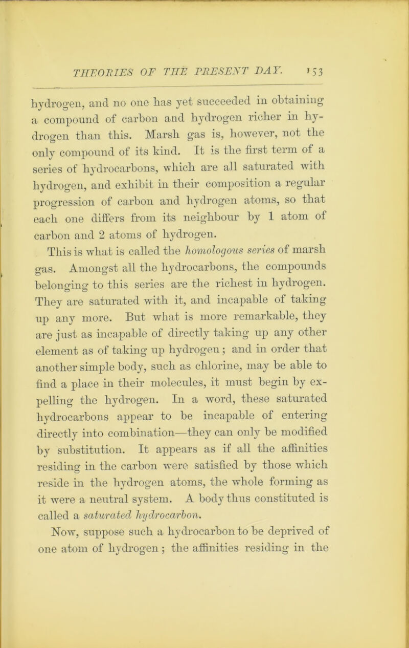 hydrogen, and no one lias yet succeeded in obtaining a compound of carbon and hydrogen richer in hy- drogen than this. Marsh gas is, however, not the only compound of its kind. It is the first terni of a sériés of hydrocarbons, which are ail saturated with hydrogen, and exliibit in their composition a regular progression of carbon and hydrogen atoms, so that eacli one differs from its neighbour by 1 atom of carbon and 2 atoms of hydrogen. This is what is called the homologous sériés of marsh gas. Amongst ail the hydrocarbons, the compomids belonging to this sériés are the richest in hydrogen. They are saturated with it, and incapable of taking up any more. But what is more remarkable, they are just as incapable of directly taking up any other element as of taking up hydrogen ; and in order that another simple body, such as chlorine, may be able to find a place in their molécules, it must begin by ex- pelling the hydrogen. In a word, these saturated hydrocarbons appear to be incapable of entering directly into combination—they can only be modified by substitution. It appears as if ail the afhnities residing in the carbon were satisfied by tliose which résidé in the hydrogen atoms, the whole forming as it were a neutral System. A body thus constituted is called a saturated hydrocarbon. Now, suppose such a hydrocarbon to be deprived of one atom of hydrogen ; the afhnities residing in tlie