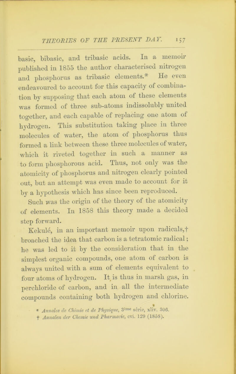 basic, bibasic, and tribasic acids. In a memoir pnblislied in 1855 tliô autbor char acte iised nitiogcn and pbospborus as tribasic éléments.* He even endeavoured to account for tbis capacity of combina- tion by supposing tliat eacli atom ol tliese éléments was formed of tbree snb-atoms indissolubly United together, and eacb capable of replacing one atom of bydrogen. Tbis substitution taking place in tbree molécules of water, tbe atom ol pbospborus tbus formed a link between tlxese tbree molécules of water, wliicli it riveted togetber in sucli a manner as to form pbospborous acid. Tbus, not only was tbe atomicity of pbospborus and nitrogen clearly pointed out, but an attempt was even rnade to account for it by a bypotliesis wbicli bas since been reproduced. Sucb was tbe origin of tbe tlieory of tbe atomicity of éléments. In 1858 tbis tbeory made a decided step forward. Kekulé, in an important memoir upon radicals,f broaclied tbe idea that carbon is a tetratomic radical ; he was led to it by tbe considération tliat in tbe simplest organic compounds, one atom of carbon is always United witb a sum of éléments équivalent to four atoms of bydrogen. It is tbus in marsh gas, in perchloride of carbon, and in ail tbe intermediate compounds containing both bydrogen and cblorine. t * Annales de Chimie et de Physique, 3'jme série, xliv. 306. f Annalen der Chcmie und Pharmacie, cvi. 129 (1858).