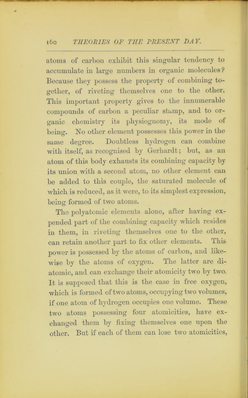 atoms of carbon exliibit tliis singular tendency to accumnlate in large numbers in organic molécules? Because tbey possess tlie property of combining to- o-etlier, of rivetiner tliemselves one to tlie otber. Tliis important property gives to tlie innumerable compounds of carbon a peculiar stamp, and to or- ganic cliemistry its pbysiognomy, its mode of being. No otlier element possesses tliis power in tlie saine degree. Doubtless hydrogen can combine witli itself, as recognised by Gerliardt; but, as an atom of tbis body exhausts its combining capacity by its union witb a second atom, no otlier element can be added to tbis couple, tlie saturated molécule of wbicb is reduced, as it were, to its simplest expression, beina’ formed of two atoms. Tbe polyatomic éléments alone, after baving ex- pended part of tbe combinnig capacity wbicb résides in tliem, in riveting tliemselves one to tlie otber, can retain anotlier part to fix otlier éléments. Tbis power is possessed by tbe atoms of carbon, and like- wise by tbe atoms of oxygen. Tbe latter are di- atomic, and can excliange tbeir atomicity two by two. It is supposed tbat tbis is tlie case in free oxygen, wbicb is formed of two atoms, occupying two volumes, if one atom of liydrogen occupies 011e volume. Tliese two atoms possessing four atomicities, bave ex- cbanged tbem by fixing tliemselves one upon tbe otber. But if eacli of tbem can lose two atomicities,