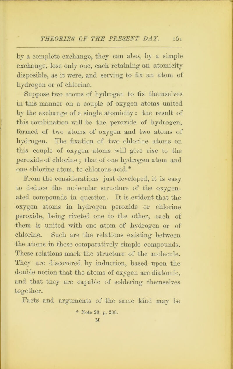 by a complété exchange, they can also, by a simple exchange, lose only one, eacb retaining an atomicity disposible, as it were, and serving to fix an atom of kydrogen or of cblorine. Suppose two atoms of liydrogen to fix tliemselves in tliis manner on a couple of oxygen atoms nnited by the excliauge of a single atomicity : tlie resuit of this combination will be tbe peroxide of hydrogen, formed of two atoms of oxygen and two atoms of hydrogen. The fixation of two chlorine atoms on this couple of oxygen atoms will give rise to the peroxide of chlorine ; that of one hydrogen atom and one chlorine atom, to chlorous acid.* Front the considérations just developed, it is easy to deduce the molecular structure of the oxygen- ated compounds in question. It is évident that the oxygen atoms in hydrogen peroxide or chlorine peroxide, being- riveted one to the other, each of them is United with one atom of hydrogen or of chlorine. Such are the relations existing between the atoms in these comparatively simple compounds. Tliese relations mark the structure of the molécule. They are discovered by induction, based upon the double notion that the atoms of oxygen are diatomic, and that they are capable of soldering tliemselves together. Facts and arguments of the same kind may be * Note 20, p, 208. 51