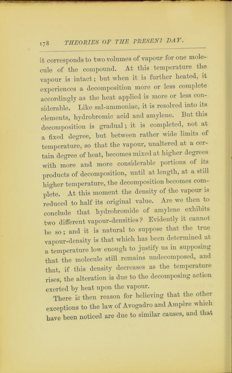 I?8 it corresponds to two volumes of vapour for one molé- cule of tbe compound. At tliis température tlie vapour is intact ; but when it is furtlier beated, it expériences a décomposition more or less complété accordingly as tlie beat applied is more or less con- sidérable. Lite sal-ammoniac, it is resolved into its éléments, bydrobromic acid and amylene. But tbis décomposition is graduai ; it is completed, not at a fixed degree, but between ratlier wide limits of température, so tbat the vapour, unaltered at a cer- tain degree of beat, becomes mixed at bigber degrees witb more and more considérable portions of its products of décomposition, until at lengtli, at a still bigber température, tbe décomposition becomes com- plété. At tbis moment tbe density of tbe vapour is reduced to lialf its original value. Are we tben to conclude tbat liydrobromide of amylene exbibits two different vapour-densities ? Evidently it cannot be so ; and it is natural to suppose tbat tbe true vapour-density is tbat wliicli bas been determined at a température low enougli to justify us in supposmg tbat tbe molécule still remains undecomposed, and tbat, if tliis density decreases as tbe température riSes, tbe alteration is due to tbe decomposing action exerted by beat upon tbe vapour. There is tben reason for believing tliat tlie otber exceptions to tbe law of Avogadro and Ampère wliicb bave been noticed are due to similar causes, and tbat